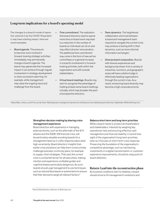 5
See the Bias Busters collection on McKinsey.com.
Strengthen decision making by sharing crisis-
management experience
Board directors with experience in managing
external shocks, such as the aftermath of the 9/11
attacks and the 2008–09 financial crisis, will
be particularly valuable sounding boards for a
management team as it crafts response plans amid
high uncertainty. Board directors’ insights from
earlier crisis situations can help them constructively
challenge business-continuity plans, for example,
or supply-chain strategies. That said, the current
crisis is uncharted terrain for all executives, making
intuition and experience unreliable guides and
cognitive biases particularly dangerous. As such,
boards should urge management to use techniques
such as red and blue teams or premortems to ensure
that their decisions weigh all relevant factors.5
Balance short-term and long-term priorities
While a board needs to protect all shareholders’
and stakeholders’ interests by weighing key
operational risks and ensuring effective cash
management and financial stability, it cannot lose
sight of the organization’s long-term priorities,
even as it focuses on short-term crisis response.
Preserving the foundation of the organization’s
competitive advantage, such as maintaining
investments in a digital transformation or customer-
experience improvements, should be a key point of
board attention.
Return: Lead into the reconstruction phase
As business conditions start to stabilize, a board
should strive to lift management’s ambitions and
Long-term implications for a board’s operating model
The changes to a board’s mode of opera-
tion ushered in by the COVID-19 pandem-
ic may have a lasting impact. Here are
some examples:
— Board agenda. The pressure
to become more involved in
forward-looking strategic activities
immediately may permanently
change a board’s agenda. The
board may appreciate the increased
impact it can achieve through regular
involvement in strategy development
or early succession planning, for
example, while management
may value the ongoing input and
challenge from the board.
— Time commitment. The realization
that board directors need to spend
more time on board work may lead
to a reduction in the number of
boards an individual can sit on and
may affect director remuneration.
The additional time commitment
may come in the form of new ad hoc
committees or a general increase
in a board’s involvement in forward-
looking activities, both within the
organization and with outside
stakeholders.
— Virtual board meetings. Boards may
start to recognize the advantage of
holding at least some board meetings
virtually, which may broaden the pool
of prospective directors.
— Team dynamics. The heightened
collaboration and trust between
a board and management team
required to navigate the current crisis
may produce a lasting shift in their
dynamics, such as more informal
information exchanges.1
— Diverse board composition. Boards
with diverse experiences and
backgrounds drawn from a variety of
industries, functions, and geographic
areas will have a distinct edge in
effectively leading organizations
through the current crisis. As a
result, enhancing board diversity may
become a high corporate priority.
1
Robyn Bew, Linda Liu, and Friso van der Oord, “Building board-management dynamics to withstand a crisis: Addressing the fault lines,” September 2019, McKinsey.com.
142 The path to the next normal May 2020
 