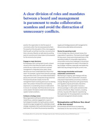 position the organization to ride the waves of
uncertainty rather than be overpowered by them.
The severity of the disruption of this crisis suggests
that the path out will feel more like a reconstruction
than a recovery. Boards can add value by pushing
early for scenarios and robust plans to be prepared
for the reconstruction phase.
Engage on major decisions
As employees start coming back to work, a board
should confirm that effective health and safety
protocols are in place and continue to oversee
management’s integrated action plans. Some
decisions are more complicated than they at first
seem—for example, a government stimulus package
may seem like a boon, but it can dilute shareholders’
equity and come with unexpected strings attached.
The board should also closely monitor the
management team’s evolving plans (such as slowing
down new-product introductions and capacity
expansions or accelerating resource reallocation)
to ensure, for example, that these decisions do not
overly weaken the balance sheet amid challenging
capital-market conditions.
Catalyze a strategy review
Manyorganizationswillhavetorethinktheirproduct-
marketfocus,customerengagement,orpaceof
technologicalinnovation.Duringthisperiod,aboard
shouldencouragemanagementtoundertakeabroad
strategicreevaluationthatcouldentailembracingsome
boldmoves.6
Itcanfosterthisprocessbyrequesting
regular,jointstrategysessionswithmanagementto
discussvariousalternativesandscenarios.
Review the operating model
A new strategy may require a broad review of an
organization’s operations. The board should trigger
the discussion, share external perspectives on the
operating models of comparable organizations,
and provide constructive challenges. It should also
encourage management to match critical talent to
key strategic initiatives, especially new leadership
talent that may emerge during the current crisis.
Help manage shareholder and broader
stakeholder commitments
Maintaining an ongoing, open dialogue with key
shareholders and other stakeholders should be
a key board responsibility as business conditions
change. Managing interactions with governments
and regulators may be particularly vital at this
time, especially if an organization receives a
stimulus package or other public assistance that
entails commitments. Major investors, including
activists, may also offer ideas for repositioning
the organization for the postpandemic era that the
board and management should consider.
Reimagination and Reform: Stay ahead
of the next normal
As businesses will shift focus on preparing
themselves for the next normal, some changes
A clear division of roles and mandates
between a board and management
is paramount to make collaboration
seamless and avoid the distraction of
unnecessary conflicts.
6
Chris Bradley, Martin Hirt, and Sven Smit, “Strategy to beat the odds,” McKinsey Quarterly, February 2018, McKinsey.com.
Boards in the time of coronavirus 143
 