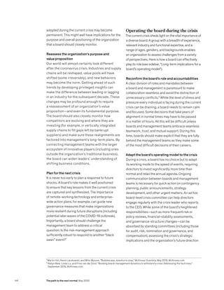 adopted during the current crisis may become
permanent. This might well have implications for the
purpose and overall positioning of the organization
that a board should closely monitor.
Reassess the organization’s purpose and
value proposition
Our world will almost certainly look different
after the coronavirus crisis. Industries and supply
chains will be reshaped, value pools will have
shifted (some irreversibly), and new behaviors
may become the norm. Getting ahead of such
trends by developing privileged insights can
make the difference between leading or lagging
in an industry for the subsequent decade. These
changes may be profound enough to require
a reassessment of an organization’s value
proposition—and even its fundamental purpose.
The board should also closely monitor how
competitors are evolving and where they are
investing (for example, in vertically integrated
supply chains to fill gaps left by bankrupt
suppliers) and make sure these realignments are
factored into management’s long-term plans. By
connecting management teams with the larger
ecosystem of innovative players (including ones
outside the organization’s traditional business),
the board can widen leaders’ understanding of
shifting business conditions.
Plan for the next crisis
It is never too early to plan a response to future
shocks. A board’s role makes it well positioned
to ensure that key lessons from the current crisis
are captured and synthesized. The importance
of remote-working technology and enterprise-
wide action plans, for example, can guide new
governance measures that make organizations
more resilient during future disruptions (including
potential later waves of the COVID-19 outbreak).
Importantly, a board should challenge the
management team to address a critical
question: Is the risk-management approach
sufficiently robust to respond to another “black
swan” event?7
Operating the board during the crisis
The current crisis sheds light on the vital importance of
a diverse board. A group with a breadth of experience,
relevant industry and functional expertise, and a
range of ages, genders, and backgrounds enables
an organization to assess challenges from a variety
of perspectives. Here is how a board can effectively
play its role (see sidebar, “Long-term implications for a
board’s operating model”).
Reconfirm the board’s role and accountabilities
A clear division of roles and mandates between
a board and management is paramount to make
collaboration seamless and avoid the distraction of
unnecessary conflicts.8
While the level of stress and
pressure every individual is facing during the current
crisis can be draining, a board needs to remain calm
and focused. Some decisions that take years of
alignment in normal times may have to be passed
in a matter of hours. All this will be difficult unless
boards and management teams embrace seamless
teamwork, trust, and mutual support. During this
time, boards should make explicit that they are fully
behind the management teams as they make some
of the most difficult decisions of their careers.
Adapt the board’s operating model to the crisis
During a crisis, a board has no choice but to adapt
its working mode to the speed of events, requiring
directors to invest significantly more time than
normal and relax the annual agenda. Ongoing
communication between boards and management
teams is necessary for quick action on contingency
planning, public announcements, strategy
development, and other urgent matters. An ad hoc
board-level crisis committee can help directors
engage regularly with the crisis leader who reports
to the CEO. While some of the board’s heightened
responsibilities—such as more frequent risk or
policy reviews, financial-stability assessments,
and governance-structure changes—can be
absorbed by standing committees (including those
for audit, risk, nomination and governance, and
compensation), assessing the crisis’s strategic
implications and the organization’s future direction
7
Martin Hirt, Kevin Laczkowski, and Mihir Mysore, “Bubbles pop, downturns stop,” McKinsey Quarterly, May 2019, McKinsey.com.
8
Robyn Bew, Linda Liu, and Friso van der Oord, “Building board-management dynamics to withstand a crisis: Addressing the fault lines,”
September 2019, McKinsey.com.
144 The path to the next normal May 2020
 