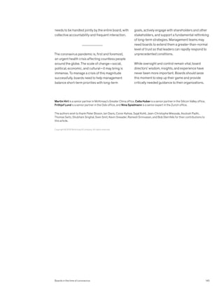 needs to be handled jointly by the entire board, with
collective accountability and frequent interaction.
The coronavirus pandemic is, first and foremost,
an urgent health crisis affecting countless people
around the globe. The scale of change—social,
political, economic, and cultural—it may bring is
immense. To manage a crisis of this magnitude
successfully, boards need to help management
balance short-term priorities with long-term
goals, actively engage with shareholders and other
stakeholders, and support a fundamental rethinking
of long-term strategies. Management teams may
need boards to extend them a greater-than-normal
level of trust so that leaders can rapidly respond to
unprecedented conditions.
While oversight and control remain vital, board
directors’ wisdom, insights, and experience have
never been more important. Boards should seize
this moment to step up their game and provide
critically needed guidance to their organizations.
Copyright © 2020 McKinsey  Company. All rights reserved.
Martin Hirt is a senior partner in McKinsey’s Greater China office, Celia Huber is a senior partner in the Silicon Valley office,
Frithjof Lund is a senior partner in the Oslo office, and Nina Spielmann is a senior expert in the Zurich office.
The authors wish to thank Peter Bisson, Ian Davis, Conor Kehoe, Sajal Kohli, Jean-Christophe Mieszala, Asutosh Padhi,
Thomas Seitz, Shubham Singhal, Sven Smit, Kevin Sneader, Ramesh Srinivasan, and Bob Sternfels for their contributions to
this article.
Boards in the time of coronavirus 145
 