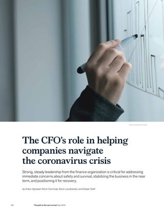 © Stevanovicigor/Getty Images
The CFO’s role in helping
companies navigate
the coronavirus crisis
Strong, steady leadership from the finance organization is critical for addressing
immediate concerns about safety and survival, stabilizing the business in the near
term, and positioning it for recovery.
by Ankur Agrawal, Kevin Carmody, Kevin Laczkowski, and Ishaan Seth
146 The path to the next normal May 2020
 