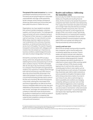 The spread of the novel coronavirus has created
a worldwide humanitarian and economic crisis.
The events we are living through are in many ways
unprecedented, with large-scale quarantines,
border closings, school closings, and physical
distancing. Governments and communities have
been jolted into action to “flatten the curve.”
Organizations, too, have needed to accelerate
their actions to protect employees, customers,
suppliers, and financial results. The challenges are
many and varied: with some companies losing up
to 75 percent of their revenues in a single quarter,
cash isn’t just king—it’s now critical for survival.
While always important, digital connectivity is
now fundamental to the continuity of business
operations, as remote work becomes the norm
across much of the globe. The need for frequent,
transparent communication with colleagues and
investors has only ramped up in importance as
business conditions, epidemiological forecasts,
and rules of conduct change daily, if not hourly.
Amid all this uncertainty, the CFO can play a
strong, central role, alongside executive peers, in
stabilizing the business and positioning it to thrive
when conditions improve. The CFO is the leader,
after all, who day to day most directly contributes
to a company’s financial health and organizational
resilience. Our experience in helping clients through
both internal and external crises offers lessons
about the actions that CFOs should take in the
wake of the pandemic to put their companies on
a sound financial footing and help reduce some of
the fear and uncertainty. We share those lessons
in this article, outlining the critical steps CFOs
and finance organizations can take across three
horizons: immediate safety and survival, near-term
stabilization of the business in anticipation of “the
next normal,” and longer-term preparations for the
company to make bold moves during recovery.1
Our guidance is based partly on empirical research
McKinsey has conducted on companies that
outperformed competitors coming out of previous
crisis points and recessions.2
Resolve and resilience: Addressing
the immediate crisis
Economically, the COVID-19 crisis is most imme-
diately one of liquidity and resulting financial
stress. As the coronavirus has spread, thousands of
companies have had to close their doors temporarily.
Their supply chains have been disrupted. Consumers
can no longer make many discretionary purchases.
The finance leader’s top priority, then, has to be
optimizing cash reserves, as the magnitude and
duration of the crisis remain unclear. Specifically,
the CFO should focus on assessing the company’s
liquidity, launching a centralized cash war room,
developing different scenarios based on potential
paths of the virus’s spread, and rolling out an
internal and external communications plan.
Launch a cash war room
Most CFOs are already moving quickly to quantify
their companies’ cash on hand as well as any
incremental capital they can access. Finance
leaders will need to forecast cash collections
associated with the latest sales projections. With
many customers delaying payments, however,
some companies may need to double down on
collections to remain solvent. When working capital
is no longer sufficient, CFOs should consider
tapping lines of credit and other options while
reviewing opportunities to raise capital, such as
through divestitures or joint ventures. If necessary,
they should also seek relief on debt covenants as
early as possible to strengthen the balance sheet
before doing so becomes a matter of survival. In
such times of crisis, when a cash shortage is a
distinct possibility and conditions are changing
constantly, setting up a cash war room can help
CFOs implement aggressive curbs on spending
throughout the organization. Additionally, CFOs can
use various tools or mechanisms—what some would
call a “spend control tower”—to prioritize payments
and impose clear reporting metrics that track
liquidity in real time.
1
For regularly updated articles on the business implications of the coronavirus pandemic and how organizations can respond, see McKinsey’s
collection, “Coronavirus: Leading through the crisis,” on McKinsey.com.
2
Martin Hirt, Kevin Laczkowski, and Mihir Mysore, “Bubbles pop, downturns stop,” McKinsey Quarterly, May 2019, McKinsey.com.
The CFO’s role in helping companies navigate the coronavirus crisis 147
 