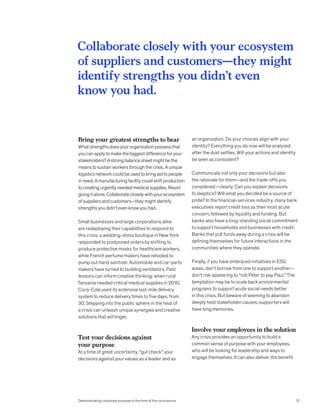 Bring your greatest strengths to bear
Whatstrengthsdoesyourorganizationpossessthat
youcanapplytomakethebiggestdifferenceforyour
stakeholders?Astrongbalancesheetmightbethe
meanstosustainworkersthroughthecrisis.Aunique
logisticsnetworkcouldbeusedtobringaidtopeople
inneed.Amanufacturingfacilitycouldshiftproduction
tocreatingurgentlyneededmedicalsupplies.Resist
goingitalone.Collaboratecloselywithyourecosystem
ofsuppliersandcustomers—theymightidentify
strengthsyoudidn’tevenknowyouhad.
Small businesses and large corporations alike
are redeploying their capabilities to respond to
this crisis: a wedding-dress boutique in New York
responded to postponed orders by shifting to
produce protective masks for healthcare workers,
while French perfume makers have retooled to
pump out hand sanitizer. Automobile and car-parts
makers have turned to building ventilators. Past
lessons can inform creative thinking: when rural
Tanzania needed critical medical supplies in 2010,
Coca-Cola used its extensive last-mile delivery
system to reduce delivery times to five days, from
30. Stepping into the public sphere in the heat of
a crisis can unleash unique synergies and creative
solutions that will linger.
Test your decisions against
your purpose
At a time of great uncertainty, “gut check” your
decisions against your values as a leader and as
an organization. Do your choices align with your
identity? Everything you do now will be analyzed
after the dust settles. Will your actions and identity
be seen as consistent?
Communicate not only your decisions but also
the rationale for them—and the trade-offs you
considered—clearly. Can you explain decisions
to skeptics? Will what you decided be a source of
pride? In the financial-services industry, many bank
executives report credit loss as their most acute
concern, followed by liquidity and funding. But
banks also have a long-standing social commitment
to support households and businesses with credit.
Banks that pull funds away during a crisis will be
defining themselves for future interactions in the
communities where they operate.
Finally, if you have embraced initiatives in ESG
areas, don’t borrow from one to support another—
don’t risk appearing to “rob Peter to pay Paul.” The
temptation may be to scale back environmental
programs to support acute social needs better
in this crisis. But beware of seeming to abandon
deeply held stakeholder causes; supporters will
have long memories.
Involve your employees in the solution
Any crisis provides an opportunity to build a
common sense of purpose with your employees,
who will be looking for leadership and ways to
engage themselves. It can also deliver the benefit
Collaborate closely with your ecosystem
of suppliers and customers—they might
identify strengths you didn’t even
know you had.
Demonstrating corporate purpose in the time of the coronavirus 13
 