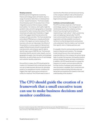 3
“Economic Conditions Snapshot, March 2020: McKinsey Global Survey results,” May 2020, McKinsey.com.
4
For more on communicating with investors during this crisis, see Tom Kolaja and Tim Koller, “When investors call: How your business should talk
about coronavirus,” March 2020, McKinsey.com.
Develop scenarios
Amid this period of heightened uncertainty,
finance and strategy teams will need to rely on a
range of scenarios rather than on individual time-
horizon–based frameworks.3
The finance leader
should develop a point of view about two or three
integrated scenarios that encompass multiple
eventualities—for instance, which paths might the
pandemic take, and which geographies or industries
are poised for faster recovery than others? The CFO
should also articulate clear thresholds or trigger
points that suggest what financial actions the
company will take and when. The financial planning
and analysis (FPA) group is uniquely positioned
to help in this regard, as it works closely with the
business units and can help project the effects of
the pandemic on various aspects of demand and
supply. Rolling forecasts should incorporate both
macroeconomic and company-specific data to
identify major areas of EBITDA risk. The forecasts
should also identify second-order impacts, such as
geographical supply-chain disruption and employee
dislocation, as well as likely sources of cash leakage
and customer-liquidity projections.
Once all this is in place, the CFO should guide the
creation of a framework that a small executive team
can use to make business decisions (to rationalize
projects, for example) and monitor conditions (for
triggers that might cause various scenarios to
unfold, for instance). The CFO will need to track in
real time the effect that cash decisions are having
on the company’s ability to ride out the downturn
and resume business operations once demand
begins to bounce back.
Institute a communications plan
The CFO must take a lead role in the financial
and strategic aspects of crisis management. As
mentioned previously, the company’s primary
finance focus during this period will be on
implementing a “cash culture”—that is, preserving
cash and deploying it dynamically. The CFO
must communicate this priority throughout the
organization and help establish incentives to
reinforce it so that all departments and business
units understand “why this matters now” and what
their specific role is in helping optimize cash.
It is equally critical to communicate proactively with
boards of directors and investors. The message
to both should focus on the crisis’s actual and
projected effects on the company, the actions being
taken to protect the business, the liquidity situation,
and any changes to earlier earnings commitments.
In addition, the CFO would be wise to increase the
frequency of investor communications after the
first few months of upheaval, particularly when
new information is available. Such connections are
essential for demonstrating that executives are
taking fast and resolute action based on their best
understanding of the situation.4
The CFO should guide the creation of a
framework that a small executive team
can use to make business decisions and
monitor conditions.
148 The path to the next normal May 2020
 