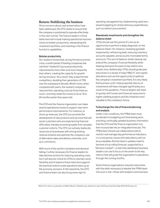 Return: Stabilizing the business
Once concerns about cash preservation have
been addressed, the CFO needs to ensure that
the company is positioned to operate effectively
in this next normal. The finance leader’s critical
tasks here will include making operational improve-
ments to bolster productivity, reevaluating the
investment portfolio, and investing in the finance
function’s capabilities.
Bolster productivity
Our research shows that, during the last economic
crisis, a small subset of leading companies (we
call them “resilients”) pursued productivity
improvements more often and more frequently
than others, creating the capacity for growth
during recovery.5
As a result, they outperformed
competitors, doubling their generation of TRS
over the subsequent decade. What’s more, when
compared with peers, the resilient companies
reduced their operating costs by three times as
much—and they made the moves to do so 12 to
24 months earlier than peers did.
The CFO and the finance organization can make
several operational moves to support near-term
performance improvements. For instance, to
shore up revenues, the CFO can promote the
development of new products and services that will
assist customers who are experiencing financial
difficulties, thereby promoting loyalty from valuable
customer cohorts. The CFO can actively reallocate
resources to businesses with strong existing
revenue streams and optimize the company’s use
of alternative sales and delivery channels, such
as e-commerce.
With much of the world in lockdown and demand
falling, it will be necessary for finance leaders to
take decisive actions for reducing operating costs,
but it will also be critical for CFOs to maintain some
flexibility and to balance those reductions against
the eventual need to scale operations back up as
the economy recovers. In the meantime, the CFO
and finance team can also bring some rigor to
spending management by implementing rapid zero-
based budgeting for all discretionary expenditures,
such as indirect procurement.
Reevaluate investments and strengthen the
balance sheet
CFOs should use this period of crisis as an
opportunity to perform a deep diagnostic on the
balance sheet—for instance, reviewing goodwill
impairments; refinancing debt; reducing inventory,
accounts-payable, and accounts-receivable terms;
and so on. This sort of balance-sheet cleanup can
extend the company’s financial flexibility while
keeping everyone focused on key metrics at a
chaotic time. Additionally, CFOs should guide peer
executives in a review of major RD, IT, and capital
allocations and use the opportunity to optimize
the company’s investment portfolio. It is very likely
that business units’ initial projected returns on
investments will have changed significantly as a
result of the pandemic. Finance leaders will need
to quickly shift human and financial resources to
higher-yielding projects and the initiatives most
valuable to the company’s future.
Turbocharge the role of financial planning
and analysis
Under crisis conditions, the FPA team must
accelerate its budgeting and forecasting work,
providing continually updated business information
that the CFO and the finance organization can
then incorporate into an integrated forecast. The
FPA team should use collaborative tools to
monitor and manage key performance indicators;
in a crisis period, issues with data latency will not
be acceptable. And the team’s updates need to
become a true rolling forecast, supported by a
“decision cockpit”—a real-time dashboard business
leaders can use to focus on the seven to ten key
metrics that will guide the organization’s operations
through the coming months.
Some finance organizations may lack executives
with the skills necessary to elevate the FPA team
into such a role—those with analytics and business
5
Martin Hirt, Kevin Laczkowski, and Mihir Mysore, “Bubbles pop, downturns stop,” McKinsey Quarterly, May 2019, McKinsey.com.
The CFO’s role in helping companies navigate the coronavirus crisis 149
 