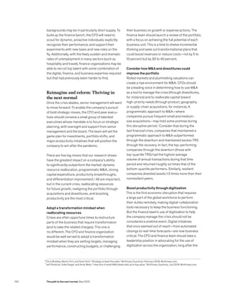 backgrounds may be in particularly short supply. To
build up the finance bench, the CFO will need to
scout for dynamic, proactive individuals; explicitly
recognize their performance; and support their
experiments with new tasks and new roles on the
fly. Additionally, with the likely sudden and dramatic
rates of unemployment in many sectors (such as
hospitality and travel), finance organizations may be
able to recruit top talent with some combination of
the digital, finance, and business expertise required
but that had previously been harder to find.
Reimagine and reform: Thriving in
the next normal
Once the crisis abates, senior management will want
to move forward. To enable the company’s pursuit
of bold strategic moves, the CFO and peer execu-
tives should convene a small group of talented
executives whose mandate is to focus on strategic
planning, with oversight and support from senior
management and the board. The team will set the
game plan for investments, portfolio shifts, and
major productivity initiatives that will position the
company to win after the pandemic.
There are five big moves that our research shows
have the greatest impact on a company’s ability
to significantly outperform the market: dynamic
resource reallocation, programmatic MA, strong
capital expenditure, productivity breakthroughs,
and differentiation improvement.6
All are important,
but in the current crisis, reallocating resources
for future growth, realigning the portfolio through
acquisitions and divestitures, and boosting
productivity are the most critical.
Adopt a transformation mindset when
reallocating resources
Crises are often opportune times to restructure
parts of the business that require transformation
(and to take the related charges). This one is
no different. The CFO and finance organization
would be well served to adopt a transformation
mindset when they are setting targets, managing
performance, constructing budgets, or challenging
their business on growth or expense actions. The
finance team should launch a review of the portfolio,
with a focus on achieving the full potential of each
business unit. This is a time to shelve incremental
thinking and seek out transformational plans that
could boost revenues or reduce costs—not by 5 to
10 percent but by 30 to 40 percent.
Consider how MA and divestitures could
improve the portfolio
Roiled markets and plummeting valuations can
create a ripe environment for MA. CFOs should
be a leading voice in determining how to use MA
as a tool to manage the crisis (through divestitures,
for instance) and to reallocate capital toward
high-priority needs (through product, geography,
or supply-chain acquisitions, for instance). A
programmatic approach to MA—where
companies pursue frequent small and medium-
size acquisitions—may hold some promise during
this disruptive period.7
Consider that during the
last financial crisis, companies that maintained a
programmatic approach to MA outperformed
through the downturn and maintained excess TRS
through the recovery. In fact, the top-performing
companies through the downturn (those with
top-quartile TRS) had the highest average
volume of annual transactions during that time
period and returned roughly six times that of the
bottom-quartile performers. Similarly, resilient
companies divested assets 1.5 times more than their
nonresilient peers.
Boost productivity through digitization
This is the first economic disruption that requires
a large part of the global workforce to perform
their duties remotely, making digital-collaboration
tools necessary to keep the business functioning.
But the finance team’s use of digitization to help
the company manage the crisis should not be
considered a onetime event. Digital initiatives
that once seemed out of reach—from automated
closings to real-time forecasts—are now business
critical. The CFO and finance team should take a
leadership position in advocating for the use of
digitization across the organization, long after the
6
Chris Bradley, Martin Hirt, and Sven Smit, “Strategy to beat the odds,” McKinsey Quarterly, February 2018, McKinsey.com.
7
Jeff Rudnicki, Kate Siegel, and Andy West, “How lots of small MA deals add up to big value,” McKinsey Quarterly, July 2019, McKinsey.com.
150 The path to the next normal May 2020
 