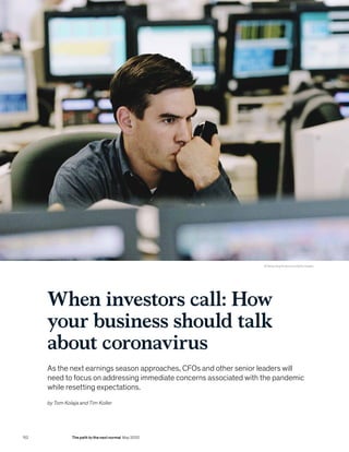 © Yellow Dog Productions/Getty Images
When investors call: How
your business should talk
about coronavirus
As the next earnings season approaches, CFOs and other senior leaders will
need to focus on addressing immediate concerns associated with the pandemic
while resetting expectations.
by Tom Kolaja and Tim Koller
152 The path to the next normal May 2020
 