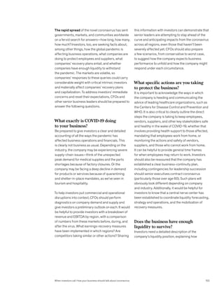 The rapid spread of the novel coronavirus has sent
governments, markets, and communities worldwide
on a fervid search for answers—how long, how many,
how much? Investors, too, are seeking facts about,
among other things, how the global pandemic is
affecting business operations, what companies are
doing to protect employees and suppliers, what
companies’ recovery plans entail, and whether
companies have enough liquidity to withstand
the pandemic. The markets are volatile, so
companies’ responses to these queries could carry
considerable weight with critical intrinsic investors
and materially affect companies’ recovery plans
and capitalization. To address investors’ immediate
concerns and reset their expectations, CFOs and
other senior business leaders should be prepared to
answer the following questions.
What exactly is COVID-19 doing
to your business?
Be prepared to give investors a clear and detailed
accounting of all the ways the pandemic has
affected business operations and financials. This
is clearly not business as usual. Depending on the
industry, the company may be experiencing severe
supply-chain issues—think of the unexpected
peak demand for medical supplies and the parts
shortages because of factory closures. Or the
company may be facing a deep decline in demand
for products or services because of quarantining
and shelter-in-place mandates, as we’ve seen in
tourism and hospitality.
To help investors put commercial and operational
disruptions into context, CFOs should perform
diagnostics on company demand and supply and
give investors a preliminary outlook on each. It would
be helpful to provide investors with a breakdown of
revenue and EBITDA by region, with a comparison
of numbers from these markets before, during, and
after the virus. What earnings-recovery measures
have been implemented in which regions? Are
competitors taking similar or other actions? Sharing
this information with investors can demonstrate that
senior leaders are attempting to stay ahead of the
curve and anticipating impacts from the coronavirus
across all regions, even those that haven’t been
severely affected yet. CFOs should also prepare
a few scenarios, from conservative to worst case,
to suggest how the company expects business
performance to unfold and how the company might
respond under each circumstance.
What specific actions are you taking
to protect the business?
It is important to acknowledge the ways in which
the company is heeding and communicating the
advice of leading healthcare organizations, such as
the Centers for Disease Control and Prevention and
WHO. It is also critical to clearly outline the direct
steps the company is taking to keep employees,
vendors, suppliers, and other key stakeholders safe
and healthy in the wake of COVID-19, whether that
involves providing health support to those affected,
mandating that employees work from home, or
monitoring the actions and safety of vendors,
suppliers, and those who cannot work from home.
It can be helpful to provide general time frames
for when employees may return to work. Investors
should also be reassured that the company has
established a clear business-continuity plan,
including contingencies for leadership succession
should senior executives contract coronavirus
(particularly those over age 60). Such plans will
obviously look different depending on company
and industry. Additionally, it would be helpful for
investors to know that a central nerve center has
been established to coordinate liquidity forecasting,
strategy and operations, and the mobilization of
recovery measures.
Does the business have enough
liquidity to survive?
Investors need a detailed description of the
company’s liquidity position, explaining how
When investors call: How your business should talk about coronavirus 153
 