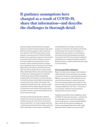 well the company could withstand a prolonged
downturn as well as how decreased earnings could
affect any refinancing plans or other major long-
term decisions. The CFO should set the context
properly—providing a sense of what the liquidity
position is now and where it may be in three months,
six months, and 12 months. If there are concerns,
the finance leader should share them up front.
Investors need to understand how the company
plans to generate cash in this period of uncertainty.
Depending on the industry, the CFO and finance
team may need to weigh options to divest assets,
delay capital expenditures, reduce working capital,
or deploy cost-cutting programs. It is important
to share those options and the timing of their
implementation with investors, as well as the logic
for why the company has decided to emphasize one
course of action over another. Conversely, if the
company has high levels of cash, investors should
understand what the capital-allocation plan will
be. Given the current market, CFOs should not be
surprised if investors express their preference that
excess cash be returned.
Critically, the CFO should describe in detail for
investors the internal and external resources the
company may access in this time of crisis, even if
just as a precaution—for instance, government aid,
credit lines and commitments from banks, potential
sale of real estate or other assets, or expediting
any established cost-cutting or restructuring
programs. Conversely, if the company is fortunate
and operating from a position of strength, it is
helpful to share with investors any bold plans to
seize opportunities that may appear during the
crisis period. The CFO must convey the company’s
preparedness for a range of possible outcomes in
these discussions; investors will be looking for signs
of critical thinking.
Can you provide estimates?
Report to investors any changes in the company’s
capital-allocation plans, particularly any changes
in policies for dividends, capital expenditures, and
MA. It is not prudent to offer predictions for the
rest of the financial year. In uncertain times like
this one, promising a bottom-line number for next
year’s earnings can raise questions about how the
company will get there. The “how”—or the actions
you are taking—will be far more important to
investors than the actual numbers.
If guidance assumptions have changed as a result
of COVID-19, share that information—and describe
the challenges with the same level of detail you
would use during your company’s Capital Markets
Day, in which the nitty-gritty of strategy and
business-development plans take center stage.
Remember that it is better to be conservative
If guidance assumptions have
changed as a result of COVID-19,
share that information—and describe
the challenges in thorough detail.
154 The path to the next normal May 2020
 