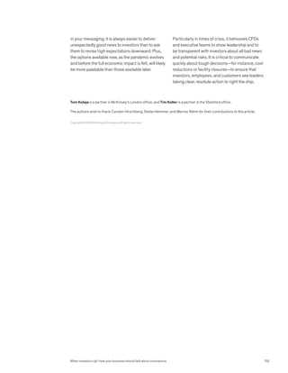 in your messaging: it is always easier to deliver
unexpectedly good news to investors than to ask
them to revise high expectations downward. Plus,
the options available now, as the pandemic evolves
and before the full economic impact is felt, will likely
be more palatable than those available later.
Particularly in times of crisis, it behooves CFOs
and executive teams to show leadership and to
be transparent with investors about all bad news
and potential risks. It is critical to communicate
quickly about tough decisions—for instance, cost
reductions or facility closures—to ensure that
investors, employees, and customers see leaders
taking clear, resolute action to right the ship.
Copyright © 2020 McKinsey  Company. All rights reserved.
Tom Kolaja is a partner in McKinsey’s London office, and Tim Koller is a partner in the Stamford office.
The authors wish to thank Carsten Hirschberg, Stefan Kemmer, and Werner Rehm for their contributions to this article.
When investors call: How your business should talk about coronavirus 155
 