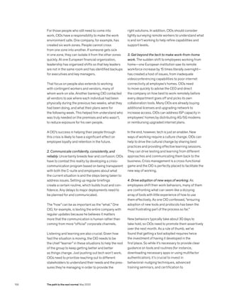 For those people who still need to come into
work, CIOs have a responsibility to make the work
environment safe. One company, for example, has
created six work zones. People cannot cross
from one zone into another. If someone gets sick
in one zone, they can isolate it from the other zones
quickly. At one European financial organization,
leadership has organized shifts so that key leaders
are not in the same room and has identified backups
for executives and key managers.
That focus on people also extends to working
with contingent workers and vendors, many of
whom work on site. Another banking CIO contacted
all vendors to ask where each individual had been
physically during the previous two weeks, what they
had been doing, and what their plans were for
the following week. This helped him understand who
was truly needed on the premises and who wasn’t,
to reduce exposure for his own people.
A CIO’s success in helping their people through
this crisis is likely to have a significant effect on
employee loyalty and retention in the future.
2. Communicate confidently, consistently, and
reliably. Uncertainty breeds fear and confusion. CIOs
have to combat this reality by developing a crisis-
communication program based on being transparent
with both the C-suite and employees about what
the current situation is and the steps being taken to
address issues. Setting up regular briefings
create a certain routine, which builds trust and con­
fidence. Any delays to major deployments need to
be planned for and communicated.
The “how” can be as important as the “what.” One
CIO, for example, is texting the entire company with
regular updates because he believes it matters
more that the communication is human rather than
coming from more “official” corporate channels.
Listening and learning are also crucial. Given how
fast the situation is moving, the CIO needs to be
the chief “learner” in these situations to help the rest
of the group to keep getting better and better
as things change. Just pushing out tech won’t work.
CIOs need to prioritize reaching out to different
stakeholders to understand their needs and the pres­
sures they’re managing in order to provide the
right solutions. In addition, CIOs should consider
lightly surveying remote workers to understand what
is and isn’t working to help refine capabilities and
support levels.
3. Get beyond the tech to make work-from-home
work. The sudden shift to employees working from
home—one European institution saw its remote
workforce increase by 15 times literally overnight—
has created a host of issues, from inadequate
videoconferencing capabilities to poor internet
connectivity at employee’s homes. CIOs need
to move quickly to advise the CEO and direct
the company on how best to work remotely before
every department goes off and picks its own
collab­o­ration tools. Many CIOs are already buying
additional licenses and upgrading network to
increase access. CIOs can address ISP capacity in
employees’ homes by distributing 4G/5G modems
or reim­bursing upgraded internet plans.
In the end, however, tech is just an enabler. New
ways of working require a culture change. CIOs can
help to drive the cultural change by sharing best
practices and providing effective learning sessions.
They can drive testing and learning from different
approaches and communicating them back to the
business. Crisis management is a cross-functional
game and the CIO is perfectly placed to facilitate the
new way of working.
4. Drive adoption of new ways of working. As
employees shift their work behaviors, many of them
are confronting what can seem like a dizzying
array of tools with little experience of how to use
them effectively. As one CIO confessed, “ensuring
adoption of new tools and protocols has been the
most frustrating part of the process so far.”
New behaviors typically take about 30 days to
take hold, so CIOs need to promote them assertively
over the next month. As a rule of thumb, we’ve
found that getting a tool adopted requires twice
the investment of having it developed in the
first place. So while it’s necessary to provide clear
guidance on tools and routines (for instance,
downloading necessary apps or using multifactor
authentication), it’s crucial to invest in
behavioral-nudging techniques, advanced
training semi­nars, and certification to
158 The path to the next normal May 2020
 