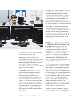 ensure that tools aren’t just adopted but that they
actually help people do their work.
Role modeling is also an important way to
influence behavior, such as communicating through
collaboration tools, holding meetings on Zoom,
Skype, or Webex, and asking every participant to
turn on video. One CEO of a large pharma
company has required everyone on video conference
calls to “turn on” their cameras.
5. Be proactive on security. Threat actors are
already stepping up cyberattacks to exploit
confusion and uncertainty. We’ve seen attackers
launch email-phishing campaigns posing
as corporate help-desk teams asking workers
to validate credentials using text (also known as
“smishing”). In addition, remote working creates
additional risks: employees may try to bypass
security controls to get their job done remotely,
unprecedented virtual-private-network (VPN)
usage complicates security monitoring, and
remote working may weaken deterrents against
inside threats.
In response, CIOs, working closely with their chief
information-security officers, must focus on security
operations, especially de-risking the opening
of remote access to sensitive data or to software-
development environments, and implementing
multifactor authentication to enable work from
home. In addition, companies need to focus
employees on both safe remote-working protocols
and threat-identification and escalation procedures.
Security plans (for example, disaster recovery,
vendor succession, technology risk backup),
should be tested immediately. If those plans don’t
exist, they should be created and tested. CIOs
should muster resources to help with monitoring
(for example, network availability, new strains of
malware, endpoint data access) to shorten risk-
response times.
Stabilize core systems and operations
6. Stabilize critical infrastructure, systems, and
processes. Massive shifts in employee work
and customer-behavior patterns are putting
unprecedented strains on each institution’s
infrastructure. Internet service providers in heavily
affected areas are experiencing degradation
of service due to overloads from remote workers.
There are also much longer than normal lead
times for infrastructure components (such as,
servers, storage, parts, networking gear) given the
disruptions to Asian supply chains.
In the fever to act quickly, it’s easy to get caught in
a “whack a mole” situation—reacting to the latest
issue. CIOs should take a step back and develop
a clear perspective about which systems and
applications are most critical to stabilize, and then
prioritize that work. That includes scenario planning
to help prepare for issues lying ahead, such as
building up a supply of needed parts and hardware
(for example, PCs, iPhones) and a distribution
process for getting them where they need to go.
Besides addressing key issues (such as,
rapidly scaling up infrastructure capacity, network
bandwidth, VPN access), CIOs should be thinking
through second and third order effects.
They should also identify and test for a range of
scenarios, including extreme use cases. One CIO
The CIO’s moment: Leadership through the first wave of the coronavirus crisis 159
 