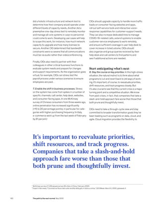 1
	McKinsey survey of 1,249 people across 46 cities in China, February 2020.
2
	Expert interviews; “Coronavirus Nuovi dati sulle vendite della gdo in store e online,” GDOWeek, March 6, 2020, gdoweek.it.
did a holistic infrastructure and network test to
determine how their company would operate under
different levels of capacity needs. Another did a
preemptive one-day stress test to remotely monitor
and manage all core systems in case no personnel
could come to work. Developing use cases will help
to scope this work, for instance, how much network
capacity to upgrade and how many licenses to
secure. Another CIO determined that bandwidth
constraints were so severe that all communications
must be via audio rather than videoconferencing.
Finally, CIOs also need to partner with their
colleagues in other critical business functions to
evaluate system needs and prepare for changes
and support requirements. As the organization goes
virtual, for example, CIOs can stress test the
payroll process under various scenarios to ensure
employees are paid.
7. Enable the shift in business processes. Stress
on the system has come from spikes in a number of
specific channels: call center, help desk, websites,
and consumer-facing apps. In one McKinsey
survey of Chinese consumers from three weeks ago,
online penetration has increased significantly
(+15 to 20 percentage points), in particular for cate­
gories with higher purchasing frequency.1
In Italy,
e-commerce went up from the last week of February
by 81 percent.2
CIOs should upgrade capacity to handle more traffic
loads on consumer-facing websites and apps,
roll out self-service tools and interactive-voice-
response capabilities for customer-support needs.
They can also increase dedicated lines to manage
COVID-19-related calls, extend systems to enable
customer-service employees to work remotely,
and ensure sufficient coverage in user help desk to
cover increase in ticket volume. CIOs should
also organize and group queries received by their
help desk and call centers to find patterns and
see if additional actions are needed.
Start anticipating what’s next
8. Stay the course on key priorities. In this high-stress
situation, the natural instinct is to think about what
programs to cut and revert back to old ways of work­
ing. It’s important, of course, to reevaluate priorities,
shift resources, and track progress closely. But
it’s also crucial to see that this current crisis is a major
turning point and a competitive situation. We know
from past crises, in fact, that companies that take a
slash-and-hold approach fare worse than those that
both prune and thoughtfully invest.
CIOs need to take a through-cycle view and stay
committed to broader transformation goals they’ve
been leading such as programs on data, cloud, and
agile. Cloud migration provides the flexi­bility to
It’s important to reevaluate priorities,
shift resources, and track progress.
Companies that take a slash-and-hold
approach fare worse than those that
both prune and thoughtfully invest.
160 The path to the next normal May 2020
 