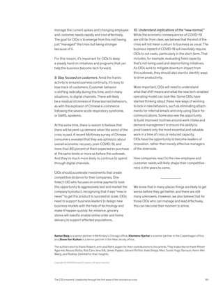 manage the current spikes and changing employee
and customer needs rapidly and cost effectively.
The goal for CIOs is to emerge from this not having
just “managed” the crisis but being stronger
because of it.
For this reason, it’s important for CIOs to keep
a steady hand on initiatives and programs that can
help the business become tech forward.
9. Stay focused on customers. Amid the frantic
activity to ensure business continuity, it’s easy to
lose track of customers. Customer behavior
is shifting radically during this time, and in many
situations, to digital channels. There will likely
be a residual stickiness of these learned behaviors,
as with the explosion of Chinese e-commerce
following the severe acute respiratory syndrome,
or SARS, epidemic.
At the same time, there is reason to believe that
there will be pent-up demand when the worst of the
crisis is past. A recent McKinsey survey of Chinese
consumers revealed that they are optimistic about
overall economic recovery post-COVID-19, and
more than 80 percent of them expected to purchase
at the same levels or more as before the outbreak.
And they’re much more likely to continue to spend
through digital channels.
CIOs should accelerate investments that create
competitive distance for their companies. One
fintech CIO who focuses on online payments took
this opportunity to aggressively test and market the
com­pany’s product, recognizing that it was “now or
never” to get the product to succeed at scale. CIOs
need to support business leaders to design new
business models with the help of technology and
make it happen quickly; for instance, grocery
stores will need to enable online order and home
delivery to support affected populations.
10. Understand implications of the “new normal.”
While the economic consequences of COVID-19
are still far from clear, we believe that the end of the
crisis will not mean a return to business as usual. The
business impact of COVID-19 will inevitably require
CIOs to cut costs, particularly in the short term. That
includes, for example, evaluating fixed capacity
that’s not being used and deprioritizing initiatives.
As CIOs work to mitigate downturn impact from
this outbreak, they should also start to identify ways
to drive productivity.
More important, CIOs will need to understand
what that shift means and what the new tech-enabled
operating model can look like. Some CIOs have
started thinking about these new ways of working
to lock in new behaviors, such as eliminating attach­
ments for internal emails and only using Slack for
communications. Some also see the opportunity
to build improved routines around work intake and
demand management to ensure the ability to
pivot toward only the most essential and valuable
work in a time of crisis or reduced capacity.
CIOs have the opportunity to become leaders of
innovation, rather than merely effective managers
of the downside.
How companies react to the new employee and
customer needs will likely shape their competitive­
ness in the years to come.
We know that in many places things are likely to get
worse before they get better, and there are still
many unknowns. However, we also believe that for
those CIOs who can manage and lead effectively,
this can become their moment to shine.
Copyright © 2020 McKinsey  Company. All rights reserved.
Aamer Baig is a senior partner in McKinsey’s Chicago office, Klemens Hjartar is a senior partner in the Copenhagen office,
and Steve Van Kuiken is a senior partner in the New Jersey office.
The authors wish to thank Robert Levin and Rahil Jogani for their contributions to this article. They’d also like to thank Ritesh
Agarwal, Alessio Botta, Rob Cain, Isha Gill, James Kaplan, Gérard Richter, Kate Smaje, Marc Sorel, Hugo Sarrazin, Kevin Wei
Wang, and Rodney Zemmel for their insights.
The CIO’s moment: Leadership through the first wave of the coronavirus crisis 161
 