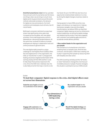 Amid the humanitarian crisis that has upended
lives and cast a veil of uncertainty over the future,
one thing is clear: we are living in a much more
digital world. As governments around the world
institute nationwide lockdowns, the demand
for digital services and products, from both
customers and employees stuck at home, has hit
record levels.
McKinsey’s consumer-sentiment surveys have
shown how significantly online sales have
increased across the globe, with new digital
activities—from ordering groceries online to
telemedicine—becoming standard behavior. At
the same time, hundreds of millions of remote
employees are relying on collaboration tools and
online processes to get work done.
This new digital reality presents a unique
challenge for chief digital officers (CDOs). Often
the most digital person in the organization, the
CDO, as “transformer in chief,” is charged with
leading a business’s digital transformation while
working closely with the CEO and the C-suite
to help shape the business response to the
crisis. Since the CDO role is relatively new, this
is also likely to be the first major crisis he or she
has faced. As such, the CDO now also has a true
opportunity to demonstrate resilience in a crisis
by driving the digital changes a business needs to
survive.
Having spoken to many CDOs since the crisis
began, and relying on our experience in helping
businesses navigate crises and drive digital
transformations, we believe CDOs can lead their
companies’ digital response across four dimensions:
resilient leadership; recrafting the digital strategy
and rebalancing the product road map; engaging
with customers; and updating agile practices to
accelerate remote delivery (exhibit).
1. Be a resilient leader for the organization and
your people
The coronavirus is a humanitarian crisis that is
wreaking havoc on people’s lives. Amid the fear,
confusion, and disruption, CDOs have a leading role
to play in supporting their people by reassuring them
with empathy and clear action.
The shift to working remotely and the “all-hands-
on-deck” demands to manage the crisis have put
incredible pressure on people. If poorly managed,
this situation could lead to burnout. CDOs should
Driving digital change during a crisis: The chief digital officer and COVID-19 163
Exhibit
To lead their companies’ digital response to the crisis, chief digital officers must
act across four dimensions.
Web year
article slug
Exhibit x of y
To lead their companies’ digital response to the crisis, chief digital officers
must act across four dimensions.
Scale the use of agile and tools
for accelerated remote delivery
Be a resilient leader for the
organization and your people
Engage with customers now
and prepare for the next normal
Recraft the digital strategy and
rebalance the product road map
Four dimensions of
CDO leadership
during a crisis
1
2
3
4
 