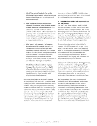 — Identifying back-office tasks that can be
digitized and automated to support employees
working from home, such as code tests and
expense approvals.
— How innovative solutions can be rapidly
delivered as minimum viable products (MVPs)
to meet immediate customer demands, such
as apps for access to healthcare or food
delivery. Certain mobile-network operators are
providing online coupons to customers for free
mobile data for up to two months, while some
media companies are offering free e-book and
e-magazine subscriptions.
— How to work with regulators to help solve
pressing customer issues. In telemedicine,
for example, some regulations have been
temporarily sidelined in an effort to accelerate
how doctors help patients during the COVID-19
crisis. CDOs have a natural role in bringing
together relevant parties from different
functions across the business to be prepared to
act in the case of changes to regulations.
— What infrastructure needs to be in place
to support the development of new digital
channels and customer experiences, such
as using microservices or migrating particular
capabilities to the cloud to enable rapid
provisioning and load balancing.
Additional capacity will be necessary to deliver
on this changing road map. The CDO should work
closely with teams to temporarily reallocate digital
staff and use outsourcing options for temporary
staff augmentation. In the case where new people
are needed, the CDO should work with the CHRO
to create a plan for hiring people in the short
term, including understanding how to find talent
in previously unexplored geographies and use
videoconferencing tools to conduct interviews
remotely. Furthermore, given the paramount
importance of talent, the CDO should develop a
perspective on what sorts of talent will be needed
in the future when the recovery comes.
3. Engage with customers now and prepare for
the next normal
The best CDOs act as the voice of the customer
and ensure that the customer is at the heart of all
decisions. In the current environment, that means
developing a clear view of how customer habits and
behaviors are changing, which of them are likely to
stick, and what the implications are for the business.
This customer perspective should be communicated
to both the C-suite and the entire organization.
Since customer behavior is in the midst of a
massive shift, CDOs cannot rely on past truths.
What’s crucial is putting in place practices that
allow for a continuous reevaluation of customers’
priorities through test-and-learn exercises,
close monitoring, and data analysis. A caring
organization will also engage with customers for
feedback beyond the usual channels.
CDOs should emphasize design-thinking principles,
which are predicated on building empathy with
customers, to understand their motivations. We
know of CDOs who are reaching out to customers
for one-on-one conversations, leading customer
interviews, and compiling surveys to better
understand the challenges that customers face.
As companies test new offers, channels, and
communications, which have been necessitated
by the crisis, the CDO needs to have in place
a sensitive tracking and analysis capability to
understand what’s working and what’s not so he
or she can double down on those that are effective
and eliminate those that aren’t. To institutionalize
this capability, CDOs should consider creating
a dedicated squad whose sole responsibility is
developing a deep understanding of customers.
Surveys, conversations, and detailed data analysis
Driving digital change during a crisis: The chief digital officer and COVID-19 165
 