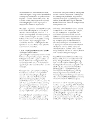 on channel behavior—in social media, online ads,
and search engines—using updated algorithms that
don’t rely on outdated pattern recognition need to
be part of a customer understanding “reset.” The
customer insights gathered should drive priorities
in recrafting the product road map for product
improvements and feature development.
The CDO of a major mining corporation, for example,
learned that upstream partners were frustrated
about the lack of visibility into production. So he
created an online portal to ensure transparency. In
another example, noting the concerns customers
had around the coronavirus, the CDO of a leading
bank launched a digital campaign to inform
customers of the steps it was taking to stop the
spread of the virus and offering digital options to
support banking transactions.
4. Scale use of agile and collaboration tools for
accelerated remote delivery
Agile working has been a well-established model
for teams looking to work quickly and efficiently.
In the past, however, the key issue has been how
to scale. With remote working conditions the
new standard, CDOs can use the moment as an
opportunity to better understand what it takes to
scale agile.
While co-locating agile teams has traditionally
been the most productive working model, the
necessity of remote working is putting that
experience to the test. The first element of
effective remote agile is just ensuring that
established ceremonies are followed, such as the
daily stand-up, sprint refinement and grooming,
sprint planning, sprint demo and review, and
sprint retrospective. Additionally, squads should
have ad hoc huddles as needed for design and
development, facilitated by the scrum master.
Ensuring that people can collaborate remotely
is crucial for this new agile model to work. In
the case of developers, for example, providing
environments so they can contribute remotely and
frequent automated deployments can take place
should be a priority for the CDO. Many Chinese
companies have rapidly adopted local productivity
solutions, such as Alibaba’s DingTalk or WeChat
Work to communicate and deliver weekly meetings,
training, and lectures.
Additionally, collaboration tools must be selected
based primarily on their familiarity to employees
and ease of integration, as opposed to cost,
while also ensuring proper security protocols
are followed. CDOs will need to collaborate with
information security and risk departments to
fast-track their approval, and take necessary
precautions to safeguard corporate data, such
as requiring the use of multifactor authentication,
virtual private networks (VPNs), and regular
automated backups. The CDO will also need to
closely collaborate with the CIO in making the tools
easily available to the digital employees.
Many of the tools are scalable because they live on
the cloud. CDOs, however, will need to implement
change-management efforts, including training
teams on how to use them and defining new ways
of working so that the tools are used properly—and
actually help. A crucial component of this effort
is for the CDO to be a role model. This includes
communication of the importance of punctuality,
of scheduling ceremonies consistently, and of
motivating employees so that they always appear on
video. Surprise “visits” by the the CDO to ceremonies
can also help to motivate all tribes and squads.
Since teams are actively and continually learning
from these new ways of working, CDOs should put in
place systems to help share that learning across the
organization. Sprint retrospective sessions should,
in part, be used to determine how the new remote
way of working fits the organization and to codify
best practices. Gamification can help, through
posting leaderboards and by rewarding those who
contribute the most learnings to the organization.
166 The path to the next normal May 2020
 
