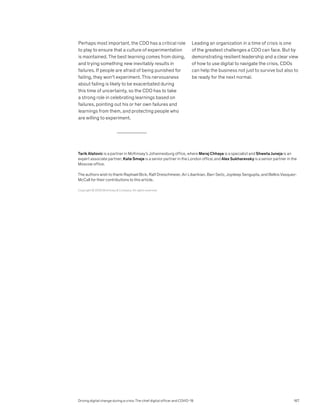 Perhaps most important, the CDO has a critical role
to play to ensure that a culture of experimentation
is maintained. The best learning comes from doing,
and trying something new inevitably results in
failures. If people are afraid of being punished for
failing, they won’t experiment. This nervousness
about failing is likely to be exacerbated during
this time of uncertainty, so the CDO has to take
a strong role in celebrating learnings based on
failures, pointing out his or her own failures and
learnings from them, and protecting people who
are willing to experiment.
Leading an organization in a time of crisis is one
of the greatest challenges a CDO can face. But by
demonstrating resilient leadership and a clear view
of how to use digital to navigate the crisis, CDOs
can help the business not just to survive but also to
be ready for the next normal.
Copyright © 2020 McKinsey  Company. All rights reserved.
Tarik Alatovic is a partner in McKinsey’s Johannesburg office, where Meraj Chhaya is a specialist and Shweta Juneja is an
expert associate partner; Kate Smaje is a senior partner in the London office; and Alex Sukharevsky is a senior partner in the
Moscow office.
The authors wish to thank Raphael Bick, Ralf Dreischmeier, Ari Libarikian, Barr Seitz, Joydeep Sengupta, and Belkis Vasquez-
McCall for their contributions to this article.
Driving digital change during a crisis: The chief digital officer and COVID-19 167
 