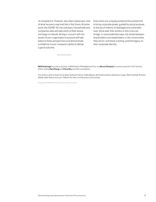 of competence. However, also take a telescopic view
of what recovery may look like in the future. At some
point, the COVID-19 crisis will pass. Households and
companies alike will take stock of their losses
and begin to rebuild. Acting in concert with the
tenets of your organization’s purpose will help
balance these perspectives and demonstrate
confidence in your company’s ability to deliver
a good outcome.
Executives are uniquely poised at this pivotal time
to bring corporate power, guided by social purpose,
to the aid of millions of dislodged and vulnerable
lives. Done well, their actions in this crisis can
bridge, in unprecedented ways, the divide between
shareholders and stakeholders in the communities
they serve—and leave a lasting, positive legacy on
their corporate identity.
Copyright © 2020 McKinsey & Company. All rights reserved.
Bill Schaninger is a senior partner in McKinsey’s Philadelphia office, and Bruce Simpson is a senior partner in the Toronto
office, where Han Zhang and Chris Zhu are both consultants.
The authors wish to thank Arne Gast, Sufanah Hamza, Pablo Illanes, Abi Kulshreshtha, Sebastian Leape, Robin Nuttall, Richard
Steele, Matt Stone, and Lynn Taliento for their contributions to this article.
Demonstrating corporate purpose in the time of the coronavirus 15
 