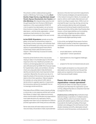 This article is written collaboratively by global
leaders of McKinsey Technology including Kevin
Buehler, Holger Harreis, Jorge Machado, Satyajit
Parekh, Kayvaun Rowshankish, Asin Tavakoli, and
Allen Weinberg. We integrate deep expertise and
thought leadership from the best of McKinsey’s
experience in this unprecedented COVID-19
crisis to explore how data leaders can act across
three horizons to shape the way forward: ensure
data teams—and the whole organization—remain
operational, lead solutions to crisis-related
challenges to come, and adapt to the next normal.
As the COVID-19 pandemic spreads across the
globe, so too does its extraordinary impact on
nearly every country, business, and individual. Each
day, the world wakes up to rising case counts and
reports of unprecedented government efforts
to both keep citizens safe and stem economic
impacts—efforts that rely on access to trusted,
quality data.
Industries at the forefront of the crisis are also
relying on data in innumerable ways to inform their
response to the crisis. Healthcare providers, for
instance, are leveraging data from countries that
were affected earlier by COVID-19 to forecast needs
for hospital beds, masks, and ventilators. Grocery
chains are using sales data to help distributors
identify and ship the items most important to their
customers. Meanwhile, the sectors we rely on to
keep the wheels of the economy moving are using
data to inform their operations. Telecom players,
for example, are using network traffic data to
decide where to upgrade capacity in response to
the tremendous demand for bandwidth from an
increasingly remote workforce.
Chief data officers (CDOs) in every industry will play
a critical role in crisis response and the next normal
that follows. In today’s high-stakes environment,
where misinformation proliferates and organizations
must make decisions at a rapid pace, there’s
arguably never been such an imperative for CDOs to
provide organizations with timely and accurate data.
Senior executives will need ready access to both
new and newly critical data to make unprecedented
decisions in the short term and inform adjustments
to their business strategies and operational plans
in the medium to long term. Banks, for example, will
need to rethink credit models. Manufacturers will
need to reconfigure supply chains. CDOs must not
only lead the way in sourcing, storing, and serving
up the necessary data but also work alongside
business and functional heads to identify and drive
these new priorities. All the while, they’ll tackle other
mission-critical responsibilities such as enabling
rapid reporting, mitigating new data-related
risks, and helping their organizations shift to a
predominantly digital operating model.
In this article, we highlight three waves of actions
CDOs should consider to help their organizations
navigate the crisis and the uncertain landscape that
lies ahead:
— ensure data teams—and the whole
organization—remain operational
— lead solutions to crisis-triggered challenges
to come
— prepare for the next normal (and execute soon)
These insights are based on our discussions with
data leaders across industries over the past few
weeks and our experience from previous crises,
both financial and health related.
Ensure data teams—and the whole
organization—remain operational
The priority for CDOs is to take steps to protect
employees and help keep the organization up and
running, safeguarding data as companies move fast
to respond to the crisis.
Enable business continuity. Many institutions have
data technology or operations in multiple locations,
including offshore, which must remain closed or
operate with skeletal capacity. CDOs must continue
to provide for the health and safety of their team
members and colleagues first and foremost. As the
situation develops and shifts, data leaders should
continue to revisit the business-continuity plans for
How chief data officers can navigate the COVID-19 response and beyond 169
 