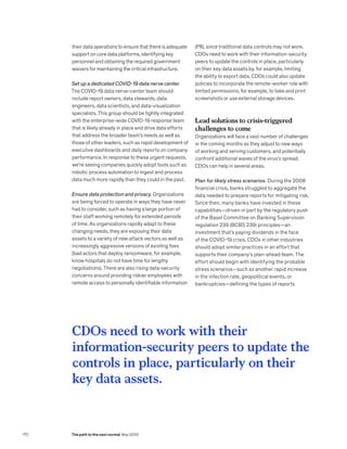 their data operations to ensure that there is adequate
support on core data platforms, identifying key
personnel and obtaining the required government
waivers for maintaining the critical infrastructure.
Set up a dedicated COVID-19 data nerve center.
The COVID-19 data nerve-center team should
include report owners, data stewards, data
engineers, data scientists, and data-visualization
specialists. This group should be tightly integrated
with the enterprise-wide COVID-19 response team
that is likely already in place and drive data efforts
that address the broader team’s needs as well as
those of other leaders, such as rapid development of
executive dashboards and daily reports on company
performance. In response to these urgent requests,
we’re seeing companies quickly adopt tools such as
robotic process automation to ingest and process
data much more rapidly than they could in the past.
Ensure data protection and privacy. Organizations
are being forced to operate in ways they have never
had to consider, such as having a large portion of
their staff working remotely for extended periods
of time. As organizations rapidly adapt to these
changing needs, they are exposing their data
assets to a variety of new attack vectors as well as
increasingly aggressive versions of existing foes
(bad actors that deploy ransomware, for example,
know hospitals do not have time for lengthy
negotiations). There are also rising data-security
concerns around providing riskier employees with
remote access to personally identifiable information
(PII), since traditional data controls may not work.
CDOs need to work with their information-security
peers to update the controls in place, particularly
on their key data assets by, for example, limiting
the ability to export data. CDOs could also update
policies to incorporate the remote-worker role with
limited permissions, for example, to take and print
screenshots or use external storage devices.
Lead solutions to crisis-triggered
challenges to come
Organizations will face a vast number of challenges
in the coming months as they adjust to new ways
of working and serving customers, and potentially
confront additional waves of the virus’s spread.
CDOs can help in several areas.
Plan for likely stress scenarios. During the 2008
financial crisis, banks struggled to aggregate the
data needed to prepare reports for mitigating risk.
Since then, many banks have invested in these
capabilities—driven in part by the regulatory push
of the Basel Committee on Banking Supervision
regulation 239 (BCBS 239) principles—an
investment that’s paying dividends in the face
of the COVID-19 crisis. CDOs in other industries
should adopt similar practices in an effort that
supports their company’s plan-ahead team. The
effort should begin with identifying the probable
stress scenarios—such as another rapid increase
in the infection rate, geopolitical events, or
bankruptcies—defining the types of reports
CDOs need to work with their
information-security peers to update the
controls in place, particularly on their
key data assets.
170 The path to the next normal May 2020
 