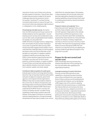 required to monitor each of them and surfacing
the data needed to build them. They will also need
to adjust data processes to adapt to the typical
challenges observed during times of stress—
for example, “shutting off” or at least limiting
nonmaterial data streams to reduce the load in an
environment where key employees might be absent
or redeployed on crisis-related projects.
Proactively tap new data sources. During this
time, the CDO should become the go-to person for
all data needed across the organization—not just
existing sources, but also new and alternative ones,
such as video, audio, and geospatial. Some retailers,
for example, are using state-level
COVID-19 trends to manage inventory, categorizing
their merchandise into two buckets: essential or
nice to have. To guide their data sourcing, CDOs
should proactively engage business leaders now to
understand the challenges likely to arise throughout
the phases of the crisis and its aftermath so that
the data is on hand when it’s needed. In addition
to helping to identify and provide data, we see
CDOs in some industries supporting the execution
of analytics use cases such as store-closure
prediction, sentiment analysis, or supply simulation.
Forward thinkers are proactively setting up data
labs to identify indicators of economic recovery
from customer, supplier, and vendor signals.
Contribute to data ecosystems for public good.
Evaluate opportunities to exchange data (including
that which may not have been deemed useful earlier)
with peers at adjacent companies, government
agencies, and nongovernmental organizations
(NGOs) to help solve societal problems related to
the current crisis. An alliance of researchers and
technology leaders recently launched the COVID-
19 Open Research Dataset (CORD-19) and were
supported by the White House in issuing a call
to action to develop new text- and data-mining
capabilities to help answer questions about the
disease. The European Commission is convening
a group of leading telecoms in Europe to leverage
anonymized cell-tower data to enable cross-country
relief efforts for impacted regions. Participating
in data ecosystems will not only help citizens but
also help organizations develop the ecosystem-
building capabilities and partnerships they’ll need
to compete going forward as industry boundaries
continue to blur.
Prepare to reduce cost surgically. Take a
“reprioritize and invest” approach to the current
portfolio of data initiatives rather than a “slash
and hold” approach. Organizations that radically
reduced their portfolios during previous crises
came out on the other side of them markedly less
prepared than those that did not. In the automotive
industry, for instance, investing in digital sales
channels is critical for success in the long run (and
also helps in the nearer term by bypassing complex
dealer structures affected by COVID-19). Cost
reduction is an important priority, but adapting the
business model through data and analytics in the
longer term is as well.
Prepare for the next normal (and
execute soon)
CDOs should begin planning and executing
initiatives that allow their firms to emerge from
the crisis with better data capabilities and
organizational resiliency.
Leverage momentum to invest in the future.
Chances are that CDOs will build out new
capabilities or showcase the value of existing
ones as they contribute to the crisis response.
Some of these could serve as the building blocks
for long-deferred initiatives, such as developing
a 360-degree view of the customer, adopting
consistent tool sets and processes, or modernizing
their data architecture and moving to the cloud.
They can also serve as a catalyst to recommit to—or
perhaps even set bolder—organizational aspirations
to become data driven. Businesses are likely
getting even more practice using data as they make
decisions on the back of crisis-related data. Build on
these efforts by setting stretch goals such as having
How chief data officers can navigate the COVID-19 response and beyond 171
 