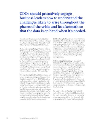 all meetings and key decisions backed by data.
While implementation of these initiatives will require
time, they have the potential to shore up the health
of the organization and prepare it for the future.
Review and revamp offerings. The crisis will force
CDOs to review their offerings based on new needs
arising from the next normal, which is likely to be
more digitized than ever before. Risk reports and
other business intelligence will likely change along
with the data that populate them. Data and models
for churn or attrition, workforce management,
relationship deepening, digital marketing, and
supply-chain and market analytics will all need to be
refreshed. This will be an intensive and significant
undertaking for the entire organization, requiring
visionary and communicative CDO leadership.
Hire and retain top talent. Good data employees can
be hard to replace, so finding ways to protect them
should be a top priority for the CDO. Additionally, as
smaller organizations and start-ups face financial
instability through the crisis, top data talent may be
looking for work. Make it a priority to hire this talent
for the betterment of society, the economy, and your
team. Some companies have already taken measures
to establish themselves as a “safe-harbor brand” on
the talent market and are bringing in top talent who
were previously not interested in joining. They are
using this momentum to transform their culture and
ensure that top-tier talent remains onboard.
Build resiliency for future crises. Invest in additional
capabilities that will allow the organization to create
more flexibility and timeliness in data aggregation
and reporting. One example would be to proactively
conduct “drills” to simulate a scenario and produce
and discuss ad hoc reports. By strengthening this
muscle, we expect that organizations will be much
better prepared for any subsequent outbreaks
or other crises—which are likely throughout the
coming decades.
Rethink and digitize physical processes and
footprints. Many organizations will need to rapidly
reinvent processes that previously required physical
documents, to become paperless. Enabling the
submission of scanned copies for document
verification and supporting contactless servicing
capabilities (for example, by creating digital forms
to replace physical forms and enabling electronic-
signature capture) will likely be key priorities.
Organizations finding rapid success in these areas
are adapting solutions that are already used by other
business units or for other products. Any entirely
new processes that are developed will require ample
time for testing.
For sectors with a significant physical footprint,
such as brick-and-mortar retail, CDOs should lead
the way in enabling key decisions—for example, by
crossing geospatial data for their stores with data
on propagation of the virus to help leaders decide
CDOs should proactively engage
business leaders now to understand the
challenges likely to arise throughout the
phases of the crisis and its aftermath so
that the data is on hand when it’s needed.
The path to the next normal May 2020
172
 
