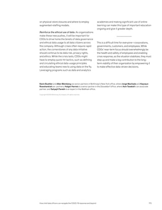 on physical-store closures and where to employ
augmented-staffing models.
Reinforce the ethical use of data. As organizations
make these new pushes, it will be important for
CDOs to drive home the tenets of data governance
and ethical data usage to all data citizens across
the company. Although crises often require rapid
action, the cornerstones of any data initiative
should continue to be data risk, privacy rights,
and ethics. While the crisis lasts, CDOs might
have to employ quick-hit tactics, such as defining
and circulating ethical data-usage principles
and educating teams new to using data on the fly.
Leveraging programs such as data and analytics
academies and making significant use of online
learning can make this type of important education
ongoing and give it greater depth.
This is a difficult time for everyone—corporations,
governments, customers, and employees. While
CDOs’ near-term focus should overwhelmingly be
the health and safety of employees and enabling
crisis response, as the situation stabilizes, they must
step up and make a big contribution to the long-
term viability of their organization by empowering it
to make effective data-driven decisions.
Copyright © 2020 McKinsey  Company. All rights reserved.
Kevin Buehler and Allen Weinberg are senior partners in McKinsey’s New York office, where Jorge Machado and Kayvaun
Rowshankish are partners; Holger Harreis is a senior partner in the Düsseldorf office, where Asin Tavakoli is an associate
partner; and Satyajit Parekh is an expert in the Waltham office.
How chief data officers can navigate the COVID-19 response and beyond 173
 