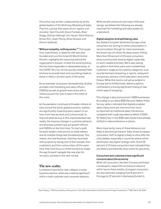 This article was written collaboratively by all the
global leaders of the McKinsey Marketing  Sales
Practice, a group that spans all our regions and
includes: Tjark Freundt, Bruno Furtado, Brian
Gregg, Damian Hattingh, Eric Hazan, Rock Khanna,
Aimee Kim, Jesko Perrey, Brian Ruwadi, and
Dennis Spillecke.
“Without empathy, nothing works.”¹ That quote,
from José Andrés, a celebrity chef who also
founded and runs the nonprofit World Central
Kitchen, highlights the reasoning behind the
organization’s mission: to feed the world by being
the first food responders in devastated areas. In
the COVID-19 crisis, he has quickly mobilized field
kitchens to provide fresh and nourishing meals to
those in need in stricken parts of the world.
As an exemplar of purpose-led leadership, Andrés
provides chief marketing and sales officers
(CMSOs) as well as growth executives with a
reference point for how to lead in the midst of
this crisis.
As the pandemic continues to threaten millions of
lives around the world, global economic realities
are significantly impacting every aspect of our
lives, from how we work and communicate, to
how and what we buy. In this unprecedented new
reality, the massive changes in customer behavior
and business outlook have put growth officers
and CMSOs on the front lines. To chart a path
forward, leaders must anchor on what matters
and do multiple things well simultaneously. This
means, first and foremost, that they must lead
with purpose by taking care of their people, their
customers, and their communities. At the same
time, they must focus on three horizons to shape
the way forward: navigate the now, plan for
recovery, and lead in the next normal.
The new reality
Lockdowns have led to near collapse in many
business sectors, while also creating significant
shifts in both customer and consumer behavior.
While we will continue to see major shifts and
swings, we believe the following are already
important for marketing and sales leaders to
understand:
Digital adoption at breathtaking rates
Our Global Consumer Sentiment Surveys show
consumers are turning to online consumption in
record numbers (though for many businesses,
this boom has not offset the deep losses offline).
More than 50 percent of Chinese consumers
show a pronounced move to digital, especially
on work-related activities. We’re also seeing
an uptick in first-time users and in established
customers’ usage across several categories, such
as entertainment streaming, e-sports, restaurant
and grocery delivery, online education, and online
fitness. While this trend is not yet as evident in
Europe due to limited home-delivery options,
confinement is driving significant trialing of new
online ways of shopping.
This change is also pronounced in B2B businesses.
According to our latest B2B Decision-Maker Pulse
Survey, sellers indicated that digitally enabled
sales interactions are now more than twice
as important as traditional sales interactions,
compared with rough equivalency before COVID-
19. Nearly four in five B2B sales teams have already
shifted to videoconference or phone.
More importantly, many of these behaviors are
likely to become permanent. Data shows European
consumers’ shift to digital is likely to stick after the
crisis abates, especially in countries where online
penetration was higher to begin with. Some 55
percent of Chinese consumers have indicated they
are likely to permanently shop online for groceries.
Consumers and customers have significant
concerns about the economy
While US consumers, like their Chinese and Indian
counterparts, expect the economy to rebound
within two to three months, European consumers
are less optimistic (ranging from 8 percent in
Portugal to 27 percent in Germany) (Exhibit 1).
1
Sean Gregory, “ ‘Without empathy, nothing works.’ Chef José Andrés wants to feed the world through the pandemic,” TIME, March 26, 2020.
Leading with purpose: How marketing and sales leaders can shape the next normal 175
 