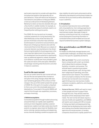 particularly important to consider with algorithms
and advanced analytics that generally rely on
past behaviors. Those will need to be retrained on
new behaviors and patterns to help give CMSOs
a more accurate picture of developing demand.
Market price tests can become obsolete after just
a few months in volatile markets, for example, so
pricing-sensitivity research and tests need to run
frequently when setting price points.
The COVID-19 crisis has led to an increased
customer propensity for trying new brands. Our
latest McKinsey survey shows that about 33
percent of Chinese consumers have switched
brands based on convenience and promotions, and
20 percent of that group intend to stick with the
new brands they’ve tried. Because our analysis of
consumer decision-journey behaviors has shown
that winning the battle for brand awareness is the
most important determinant of purchase intent,
this development has the potential to significantly
open up additional segments. Indeed, we believe
such behavior could be even more prevalent, given
the scale and nature of this disruption. Marketers
should begin revisiting what the brand is and what
it means to customers.
Lead in the next normal
No one can predict what the next normal will look
like, but the size and speed of the coronavirus
disruption hints at big changes ahead. We have
seen tantalizing glimpses of the contours of that
change in the use of AI to better predict the spread
of COVID-19, in the spirit of innovation unleashed
to find a cure, and in the remarkable advances in
telemedicine. To succeed in this world, CMSOs will
need to think through new capabilities, processes,
and ways of working.
1. Rethink ecosystems
Connected ecosystems through trusted outsourcing
and partnerships can rapidly scale capabilities
and ensure more integrated, seamless customer
experiences. Leaders must take a wide view of profit
pools to re-engineer value chains for flexibility, near-
and on-shoring, inventory pooling, and rebalancing
across channels. Building a resilient ecosystem with
clear visibility into which parts and products will be
affected by new behaviors and business models can
minimize risk to your brand as well as disturbances
to your customers.
2. Virtualization
As customers have become more comfortable
with virtual platforms, from visiting properties to
“trialing” cars, their behavior suggests potential
new business models. New ways of ways of
working, connecting (virtual trial, virtual sales),
and accessing and consuming information in
connected homes and AI-enabled services will
require fundamental business-system redesign.
How growth leaders can SHAPE their
strategies
For leaders to effectively manage dynamic and
unpredictable challenges, we believe they need to
focus on five specific capabilities (Exhibit 4):
— Start-up mindset. The current uncertainty
favors companies with a start-up mindset,
which allows them to embrace change,
flexibility, innovation, and purpose. This
attitude leads to questioning accepted
wisdom, obsessing over cash, driving a test-
learn-adapt way of operating, and a bias
toward action over research. This resilient
spirit can propel a company into the recovery
and the next normal with more innovative,
agile thinking across new business models
centered on analytics, platforms, and changing
customer needs.
— Human at the core. CMSOs will need to invest
in their people and how to support them
through the crisis. They will also need the
discipline to think ahead about their talent
needs. The next normal will clearly require a
new set of skills and capabilities, and CMSOs
will need to work closely with HR to innovate
in finding new talent and keeping what they
already have by developing new career paths
and creating more flexible relationships with
agencies and remote workers. In tandem,
companies should look to rapidly upskill front-
Leading with purpose: How marketing and sales leaders can shape the next normal 181
 