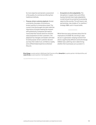 Copyright © 2020 McKinsey  Company. All rights reserved.
Brian Gregg is a senior partner in McKinsey’s San Francisco office, Aimee Kim is a senior partner in the Seoul office, and
Jesko Perrey is a senior partner in the Düsseldorf office.
far more objective and dynamic assessment
of the quality of a commercial offering than
traditional methods.
— Purpose-driven customer playbook. Amidst
uncertainty, the power of a brand as a
known quantity is a tremendous asset. The
current crisis has brought into stark relief the
importance of brands meeting the moment
with authenticity. Companies will need to
revisit what their brands stand for and their
value propositions to their customers. The
playbook has changed, and leaders will need
to build purpose-driven customer decision
journeys that create trust, confidence, loyalty,
and a differentiated experience wherever
they are.
— Ecosystems to drive adaptability. The
disruptions in supply chains and offline
buying channels have made adaptability
crucial not just to survival but to accessing
opportunities quickly. This will require new
partnerships, new models of “co-opitition,”
strategic MA, and in-house builds.
While there are many unknowns about the full
implications of COVID-19, one thing is clear:
we are in a generation-shaping moment from
which a significantly different world will emerge.
CMSOs have a defining role in determining
whether their businesses can succeed in it.
Leading with purpose: How marketing and sales leaders can shape the next normal 183
 