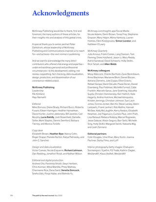 Acknowledgments
McKinsey Publishing would like to thank, first and
foremost, the many authors of these articles, for
their insights into and analysis of this global crisis.
A special thank-you to senior partner Peter
Dahlstrom, whose leadership of McKinsey
Publishing and Communications inspired us to reach
for—and achieve—the next normal in publishing.
And we want to acknowledge the many direct
contributors who offered vital energy and expertise—
under extraordinary personal and professional
circumstances—to the development, editing, risk
review, copyediting, fact checking, data visualization,
design, production, and dissemination of our
coronavirus-related output.
McKinsey Publishing
Leadership
Rik Kirkland
Raju Narisetti
Editorial
Mike Borruso, Diane Brady, Richard Bucci, Roberta
Fusaro, Eileen Hannigan, Heather Hanselman,
David Hunter, Justine Jablonska, Bill Javetski, Cait
Murphy, Lucia Rahilly, Josh Rosenfield, Daniella
Seiler, Mark Staples, Dennis Swinford, Barbara
Tierney, and Monica Toriello
Copy desk
Elizabeth Brown, Heather Byer, Nancy Cohn,
Roger Draper, Pamela Norton, Katya Petriwsky, and
John C. Sanchez
Design and data visualization
Victor Cuevas, Nicole Esquerre, Richard Johnson,
Dan Redding, Jonathon Rivait, and Nathan Wilson
Editorial and digital production
Andrew Cha, Paromita Ghosh, Gwyn Herbein,
Chris Konnari, Milva Mantilla, Philip Mathew,
Charmaine Rice, Dana Sand, Venetia Simcock,
Sneha Vats, Pooja Yadav, and Belinda Yu
McKinsey.com/Insights app/Social Media
Nicole Adams, Devin Brown, Torea Frey, Stephanie
Grayson, Mary Halpin, Mona Hamouly, Lauren
Holmes, Eleni Kostopoulos, Simon London, and
Kathleen O’Leary
McKinsey Quarterly
Julia Arnous, Frank Comes, Lang Davison, Tom
Fleming, Drew Holzfeind, Jason Li, Mary Reddy,
Astrid Sandoval, David Schwartz, Holly Skillin,
Rick Tetzeli, and Allen Webb
McKinsey colleagues
Missy Babcock, Charlie Barthold, Zavie Berenbaum,
Anne Blackman, Marianne Blum, Daniel Bocian,
Adriana Clemens, Julie Coppo, Elliot Cravitz,
Rafael Daraya, David DeLallo, Paula Duran, Daniel
Eisenberg, Paul Feldman, Michelle Forrest, Cabe
Franklin, Marcelo Garza, Jane Goehring, Vasudha
Gupta, Christen Hammersley, Keri Hattich, Kate
Hegarty, Andria Hutchins, Michael Idinopulos,
Kristen Jennings, Christian Johnson, Sue Lavin
Jones, Connie Jordan, Ben Ko, Steve Lackey, Glenn
Leibowitz, Frank Lenhart, Rob Mathis, Hannah
McGee, Kelly McLaughlin, Kerry Naidoo, Elizabeth
Newman, Joe Paganucci, Cuckoo Paul, John Pratt,
Lisa Renaud, Rebeca Robboy, Marcel Rogowski,
Jesse Salazar, Alison Segura, Barr Seitz, Michelle
Sing, Holly Skillin, Margaret Swink, Natasha Wig,
and Leah Zennario
Editorial partners
Colin Douglas, Uma Khan, Mary Kuntz, Joanna
Pachner, Darby Films, and Leff
Interior photography Getty images: Chatuporn
Sornlampoo / EyeEm, FG Trade, Kathrin Ziegler,
Westend61, Klaus Vedfelt, Westend61
184 The path to the next normal May 2020
 