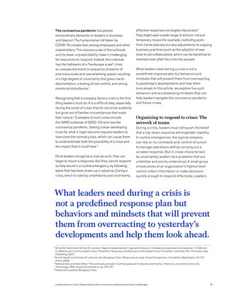 The coronavirus pandemic has placed
extraordinary demands on leaders in business
and beyond. The humanitarian toll taken by
COVID-19 creates fear among employees and other
stakeholders. The massive scale of the outbreak
and its sheer unpredictability make it challenging
for executives to respond. Indeed, the outbreak
has the hallmarks of a “landscape scale” crisis:
an unexpected event or sequence of events of
enormous scale and overwhelming speed, resulting
in a high degree of uncertainty that gives rise to
disorientation, a feeling of lost control, and strong
emotional disturbance.1
Recognizing that a company faces a crisis is the first
thing leaders must do. It is a difficult step, especially
during the onset of crises that do not arrive suddenly
but grow out of familiar circumstances that mask
their nature.2
Examples of such crises include
the SARS outbreak of 2002–03 and now the
coronavirus pandemic. Seeing a slow-developing
crisis for what it might become requires leaders to
overcome the normalcy bias, which can cause them
to underestimate both the possibility of a crisis and
the impact that it could have.3
Once leaders recognize a crisis as such, they can
begin to mount a response. But they cannot respond
as they would in a routine emergency, by following
plans that had been drawn up in advance. During a
crisis, which is ruled by unfamiliarity and uncertainty,
effective responses are largely improvised.4
They might span a wide range of actions: not just
temporary moves (for example, instituting work-
from-home policies) but also adjustments to ongoing
business practices (such as the adoption of new
tools to aid collaboration), which can be beneficial to
maintain even after the crisis has passed.
What leaders need during a crisis is not a
predefined response plan but behaviors and
mindsets that will prevent them from overreacting
to yesterday’s developments and help them
look ahead. In this article, we explore five such
behaviors and accompanying mindsets that can
help leaders navigate the coronavirus pandemic
and future crises.
Organizing to respond to crises: The
network of teams
During a crisis, leaders must relinquish the belief
that a top-down response will engender stability.
In routine emergencies, the typical company
can rely on its command-and-control structure
to manage operations well by carrying out a
scripted response. But in crises characterized
by uncertainty, leaders face problems that are
unfamiliar and poorly understood. A small group
of executives at an organization’s highest level
cannot collect information or make decisions
quickly enough to respond effectively. Leaders
1
Arnold M. Howitt and Herman B. Leonard, “Against desperate peril: High performance in emergency preparation and response,” in Deborah
E. Gibbons, ed, Communicable Crises: Prevention, Response, and Recovery in the Global Arena, first edition, Charlotte, NC: Information Age
Publishing, 2007.
2
Arnold Howitt and Herman B. Leonard, eds, Managing Crises: Responses to Large-Scale Emergencies, first edition, Washington, DC: CQ
Press, 2009.
3
Nahman Alon and Haim Omer, “The continuity principle: A unified approach to disaster and trauma,” American Journal of Community 		
Psychology, 1994, Volume 22, Number 2, pp. 273–87.
4
Howitt and Leonard, Managing Crises.
What leaders need during a crisis is
not a predefined response plan but
behaviors and mindsets that will prevent
them from overreacting to yesterday’s
developments and help them look ahead.
Leadership in a crisis: Responding to the coronavirus outbreak and future challenges 19
 