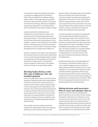 crises present a degree of complexity that makes
it necessary to engage experts from different
fields. They are designed to act. Merely soliciting
experts’ ideas is not enough; experts must gather
information, devise solutions, put them into practice,
and refine them as they go. And they are adaptable,
reorganizing, expanding, or contracting as teams
learn more about the crisis and as conditions change.
Leaders should foster collaboration and
transparency across the network of teams. One
way they do this is by distributing authority and
sharing information: in other words, demonstrating
how the teams themselves should operate. In crisis
situations, a leader’s instinct might be to consolidate
decision-making authority and control information,
providing it on a strictly need-to-know basis. Doing
the opposite will encourage teams to follow suit.
Another crucial part of the leader’s role, especially in
the emotional, tense environment that characterizes
a crisis, is promoting psychological safety so people
can openly discuss ideas, questions, and concerns
without fear of repercussions. This allows the
network of teams to make sense of the situation,
and how to handle it, through healthy debate.
Elevating leaders during a crisis:
The value of ‘deliberate calm’ and
‘bounded optimism’
Just as an organization’s senior executives must be
prepared to temporarily shift some responsibilities
from their command-and-control hierarchy to a
network of teams, they must also empower others
to direct many aspects of the organization’s crisis
response. This involves granting them the authority
to make and implement decisions without having
to gain approval. One important function of senior
executives is to quickly establish an architecture
for decision making, so that accountability is clear
and decisions are made by appropriate people at
different levels.
Senior leaders must also make sure that they
empower the right people to make crisis-response
decisions across the network of teams. Since
decision makers will probably make some mistakes,
they must be able to learn quickly and make
corrections without overreacting or paralyzing the
organization. At the start of a crisis, senior leaders
will have to appoint decision makers to direct the
crisis response. But as the crisis evolves, new crisis-
response leaders will naturally emerge in a network-
of-teams construct, and those crisis-response
leaders won’t always be senior executives.
In routine emergencies, experience is perhaps the
most valuable quality that leaders bring. But in
novel, landscape-scale crises, character is of the
utmost importance. Crisis-response leaders must
be able to unify teams behind a single purpose and
frame questions for them to investigate. The best
will display several qualities. One is “deliberate
calm,” the ability to detach from a fraught situation
and think clearly about how one will navigate
it.6
Deliberate calm is most often found in well-
grounded individuals who possess humility but
not helplessness.
Another important quality is “bounded optimism,”
or confidence combined with realism. Early in a
crisis, if leaders display excessive confidence in
spite of obviously difficult conditions, they can lose
credibility. It is more effective for leaders to project
confidence that the organization will find a way
through its tough situation but also show that they
recognize the crisis’s uncertainty and have begun to
grapple with it by collecting more information. When
the crisis has passed, then optimism will be more
beneficial (and can be far less bounded).
Making decisions amid uncertainty:
Pause to assess and anticipate, then act
Waiting for a full set of facts to emerge before
determining what to do is another common mistake
that leaders make during crises. Because a crisis
involves many unknowns and surprises, facts may
not become clear within the necessary decision-
making time frame. But leaders should not resort to
using their intuition alone. Leaders can better cope
with uncertainty and the feeling of jamais vu (déjà
vu’s opposite) by continually collecting information
6
Helio Fred Garcia, “Effective leadership response to crisis,” Strategy & Leadership, 2006, Volume 34, Number 1, pp. 4–10.
Leadership in a crisis: Responding to the coronavirus outbreak and future challenges 21
 