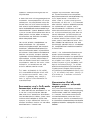as the crisis unfolds and observing how well their
responses work.
In practice, this means frequently pausing from crisis
management, assessing the situation from multiple
vantage points, anticipating what may happen next,
and then acting. The pause-assess-anticipate-act
cycle should be ongoing, for it helps leaders maintain
a state of deliberate calm and avoid overreacting to
new information as it comes in. While some moments
during the crisis will call for immediate action, with no
time to assess or anticipate, leaders will eventually
find occasions to stop, reflect, and think ahead
before making further moves.
Two cognitive behaviors can aid leaders as they
assess and anticipate. One, called updating,
involves revising ideas based on new information
teams collect and knowledge they develop. The
second, doubting, helps leaders consider ongoing
and potential actions critically and decide whether
they need to be modified, adopted, or discarded.
Updating and doubting help leaders mediate their
dueling impulses to conceive solutions based on
what they’ve done previously and to make up new
solutions without drawing on past lessons. Instead,
leaders bring their experiences to bear while
accepting new insights as they emerge.
Once leaders decide what to do, they must act
with resolve. Visible decisiveness not only builds
the organization’s confidence in leaders; it also
motivates the network of teams to sustain its
search for solutions to the challenges that the
organization faces.
Demonstrating empathy: Deal with the
human tragedy as a first priority
In a landscape-scale crisis, people’s minds turn first
to their own survival and other basic needs. Will I
be sickened or hurt? Will my family? What happens
then? Who will care for us? Leaders shouldn’t assign
communications or legal staff to address these
questions. A crisis is when it is most important for
leaders to uphold a vital aspect of their role: making
a positive difference in people’s lives.
Doing this requires leaders to acknowledge
the personal and professional challenges that
employees and their loved ones experience during
a crisis. By mid-March 2020, COVID-19 had
visited tragedy on countless people by claiming
thousands of lives. More than 100,000 cases had
been confirmed; many more were being projected.
The pandemic had also triggered powerful
second-order effects. Governments instituted
travel bans and quarantine requirements, which
are important for safeguarding public health but
can also keep people from aiding relatives and
friends or seeking comfort in community groups
or places of worship. School closures in many
jurisdictions put strain on working parents. Since
each crisis will affect people in particular ways,
leaders should pay careful attention to how people
are struggling and take corresponding measures
to support them.
Lastly, it is vital that leaders not only demonstrate
empathy but open themselves to empathy from
others and remain attentive to their own well-being.
As stress, fatigue, and uncertainty build up during
a crisis, leaders might find that their abilities to
process information, to remain levelheaded, and to
exercise good judgment diminish. They will stand
a better chance of countering functional declines
if they encourage colleagues to express concern—
and heed the warnings they are given. Investing time
in their well-being will enable leaders to sustain their
effectiveness over the weeks and months that a
crisis can entail.
Communicating effectively:
Maintain transparency and provide
frequent updates
Crisis communications from leaders often hit the
wrong notes. Time and again, we see leaders taking
an overconfident, upbeat tone in the early stages
of a crisis—and raising stakeholders’ suspicions
about what leaders know and how well they are
handling the crisis. Authority figures are also prone
to suspend announcements for long stretches while
they wait for more facts to emerge and decisions to
be made.
22 The path to the next normal May 2020
 