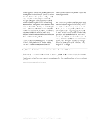 Neither approach is reassuring. As Amy Edmondson
recently wrote, “Transparency is ‘job one’ for leaders
in a crisis. Be clear what you know, what you don’t
know, and what you are doing to learn more.”7
Thoughtful, frequent communication shows that
leaders are following the situation and adjusting
their responses as they learn more. This helps them
reassure stakeholders that they are confronting the
crisis. Leaders should take special care to see that
each audience’s concerns, questions, and interests
are addressed. Having members of the crisis-
response team speak firsthand about what they are
doing can be particularly effective.
Communications shouldn’t stop once the crisis has
passed. Offering an optimistic, realistic outlook
can have a powerful effect on employees and
other stakeholders, inspiring them to support the
company’s recovery.
The coronavirus pandemic is testing the leaders
of companies and organizations in every sector
around the world. Its consequences could last
for longer and present greater difficulties than
anyone anticipates. The prolonged uncertainty
is all the more reason for leaders to embrace the
practices described in this article. Those who
do will help establish or reinforce behaviors and
values that can support their organizations and
communities during this crisis, however long it
continues, and prepare them well for the next
large-scale challenge.
7
Amy C. Edmondson, “Don’t hide bad news in times of crisis”, Harvard Business Review, March 6, 2020, hbr.org.
Copyright © 2020 McKinsey & Company. All rights reserved.
Gemma D’Auria is a senior partner in McKinsey’s Dubai office, and Aaron De Smet is a senior partner in the Houston office.
The authors wish to thank Ruth Imose, Ana Mendy, Monica Murarka, Mihir Mysore, and Ophelia Usher for their contributions to
this article.
Leadership in a crisis: Responding to the coronavirus outbreak and future challenges 23
 