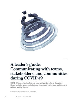 A leader’s guide:
Communicating with teams,
stakeholders, and communities
during COVID-19
COVID-19’s speed and scale breed uncertainty and emotional disruption.
How organizations communicate about it can create clarity, build resilience, and
catalyze positive change.
© Ewg3D/Getty Images
by Ana Mendy, Mary Lass Stewart, and Kate VanAkin
24 The path to the next normal May 2020
 