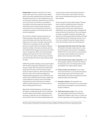Crises come in different intensities. As a “land-
scape scale” event,1
the coronavirus has created
great uncertainty, elevated stress and anxiety, and
prompted tunnel vision, in which people focus only
on the present rather than toward the future. During
such a crisis, when information is unavailable or
inconsistent, and when people feel unsure about
what they know (or anyone knows), behavioral
science points to an increased human desire for
transparency, guidance, and making sense out of
what has happened.
At such times, a leader’s words and actions can
help keep people safe, help them adjust and
cope emotionally, and finally, help them put their
experience into context—and draw meaning from
it. But as this crisis leaps from life-and-death
direction on public health and workplace safety to
existential matters of business continuity, job loss,
and radically different ways of working, an end point
may not be apparent. While some may already be
seeking meaning from the crisis and moving into
the “next normal,” others, feeling rising uncertainty
and worried about the future, may not yet be ready
for hope.
COVID-19’s parallel unfolding crises present leaders
with infinitely complicated challenges and no easy
answers. Tough trade-offs abound, and with them,
tough decisions about communicating complex
issues to diverse audiences. Never have executives
been put under such an intense spotlight by a
skeptical public gauging the care, authenticity, and
purpose that companies demonstrate. Leaders lack
a clear playbook to quickly connect with rattled
employees and communities about immediate
matters of great importance, much less reassure
them as they ponder the future.
Against this frenzied backdrop, it would be easy
for leaders to reflexively plunge into the maelstrom
of social-media misinformation, copy what others
are doing, or seek big, one-off, bold gestures. It is
also true that crises can produce great leaders and
communicators, those whose words and actions
comfort in the present, restore faith in the long
term, and are remembered long after the crisis has
been quelled.
So we counsel this: pause, take a breath. The good
news is that the fundamental tools of effective
communication still work. Define and point to
long-term goals, listen to and understand your
stakeholders, and create openings for dialogue. Be
proactive. But don’t stop there. In this crisis leaders
can draw on a wealth of research, precedent, and
experience to build organizational resilience through
an extended period of uncertainty, and even turn a
crisis into a catalyst for positive change. Superior
crisis communicators tend to do five things well:
1. Give people what they need, when they need
it. People’s information needs evolve in a crisis.
So should a good communicator’s messaging.
Different forms of information can help listeners
to stay safe, cope mentally, and connect to a
deeper sense of purpose and stability.
2. Communicate clearly, simply, frequently. A crisis
limits people’s capacity to absorb information in
the early days. Focus on keeping listeners safe
and healthy. Then repeat, repeat, repeat.
3. Choose candor over charisma. Trust is never
more important than in a crisis. Be honest about
where things stand, don’t be afraid to show
vulnerability, and maintain transparency to build
loyalty and lead more effectively.
4. Revitalize resilience. As the health crisis
metastasizes into an economic crisis, accentuate
the positive and strengthen communal bonds to
restore confidence.
5. Distill meaning from chaos. The crisis will
end. Help people make sense of all that has
happened. Establish a clear vision, or mantra, for
how the organization and its people will emerge.
1
Herman B. Leonard, “Against desperate peril: High performance in emergency preparation and response,” in Communicable Crises: 		
Prevention, Response, and Recovery in the Global Arena, Deborah E. Gibbons, ed., Charlotte, NC: Information Age Publishing, 2007.
A leader’s guide: Communicating with teams, stakeholders, and communities during COVID-19 25
 