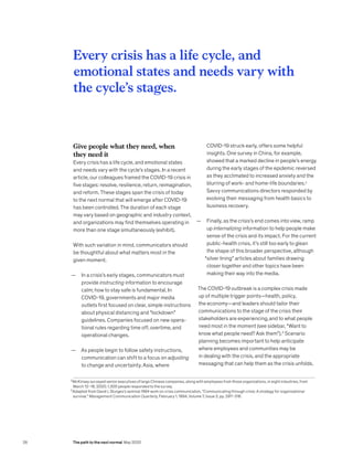 2
McKinsey surveyed senior executives of large Chinese companies, along with employees from those organizations, in eight industries, from
March 12–18, 2020; 1,300 people responded to the survey.
3
Adapted from David L Sturges’s seminal 1994 work on crisis communication, “Communicating through crisis: A strategy for organizational
survival,” Management Communication Quarterly, February 1, 1994, Volume 7, Issue 3, pp. 297–316.
Give people what they need, when
they need it
Every crisis has a life cycle, and emotional states
and needs vary with the cycle’s stages. In a recent
article, our colleagues framed the COVID-19 crisis in
five stages: resolve, resilience, return, reimagination,
and reform. These stages span the crisis of today
to the next normal that will emerge after COVID-19
has been controlled. The duration of each stage
may vary based on geographic and industry context,
and organizations may find themselves operating in
more than one stage simultaneously (exhibit).
With such variation in mind, communicators should
be thoughtful about what matters most in the
given moment.
— In a crisis’s early stages, communicators must
provide instructing information to encourage
calm; how to stay safe is fundamental. In
COVID-19, governments and major media
outlets first focused on clear, simple instructions
about physical distancing and “lockdown”
guidelines. Companies focused on new opera-
tional rules regarding time off, overtime, and
operational changes.
— As people begin to follow safety instructions,
communication can shift to a focus on adjusting
to change and uncertainty. Asia, where
COVID-19 struck early, offers some helpful
insights. One survey in China, for example,
showed that a marked decline in people’s energy
during the early stages of the epidemic reversed
as they acclimated to increased anxiety and the
blurring of work- and home-life boundaries.2
Savvy communications directors responded by
evolving their messaging from health basics to
business recovery.
— Finally, as the crisis’s end comes into view, ramp
up internalizing information to help people make
sense of the crisis and its impact. For the current
public-health crisis, it’s still too early to glean
the shape of this broader perspective, although
“silver lining” articles about families drawing
closer together and other topics have been
making their way into the media.
The COVID-19 outbreak is a complex crisis made
up of multiple trigger points—health, policy,
the economy—and leaders should tailor their
communications to the stage of the crisis their
stakeholders are experiencing,and to what people
need most in the moment (see sidebar, “Want to
know what people need? Ask them”).3
Scenario
planning becomes important to help anticipate
where employees and communities may be
in dealing with the crisis, and the appropriate
messaging that can help them as the crisis unfolds.
Every crisis has a life cycle, and
emotional states and needs vary with
the cycle’s stages.
26 The path to the next normal May 2020
 