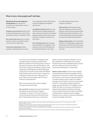 To convey crucial information to employees, keep
messages simple, to the point, and actionable.
Walmart published its 6-20-100 guidance: stand six
feet away to maintain a safe physical distance, take
20 seconds for good hand washing, consider a body
temperature of 100 degrees Fahrenheit the signal
to stay home from public activity. Slack CEO Stewart
Butterfield focused on personal care in reassuring
employees stressed over work. “We got this,” he
said. “Take care of yourselves, take care of your
families, be a good partner.”6
When communicating clear, simple messages,
framing and frequency matter:
Dos, not don’ts. People tend to pay more attention
to positively framed information; negative
information can erode trust. Frame instructions
as “dos” (best practices and benefits) rather than
“don’ts” (what people shouldn’t do, or debunking
myths).7
In previous epidemic outbreaks, such as
Zika, yellow fever, and West Nile virus, research
shows that interventions highlighting best practices
were more effective than those focused on
countering misinformation or conspiracies.
Repeat, repeat, repeat. Communicators regularly
underestimate how frequently messages must be
repeated and reinforced. In a health crisis, repetition
becomes even more critical: one study showed that
an audience needs to hear a health-risk-related
message nine to 21 times to maximize its perception
of that risk.8
Fortunately, employee appetite for
regular, trusted information from employers during
COVID-19 is high. In one study, some 63 percent
asked for daily updates and 20 percent wanted
communications several times a day.9
So, establish
a steady cadence, repeat the same messages
frequently, and try mantras, rhyming, and alliteration
to improve message “stickiness.”
Want to know what people need? Ask them.
Standard tools and serendipitous
conversations and moments of
connection can help leaders check in
on their people:
Schedule unstructured time. Add 15 to 30
minutes at the beginning or end of a meet-
ing to tap into what’s on employees’ minds.
Run a quick pulse survey. Ask one simple
question: How are you feeling? Include a
comments box for elaborating.
Invite input on big decisions. When
possible, include people in the process
of choosing paths forward. Offer options.
Community dialogue can shape the
right decision.
Use digital and analytics tools. Two-way
listening solutions enable employees to
share concerns over email or text. Natural-
language software then produces major
themes for managers to review, act on,
and monitor.
Host “well-being check-ins.” Schedule
time for people to come together. These
sessions can host up to 150 people at a
time. Breakout features in some apps
can create smaller groups for more
in-depth conversation.
Solicit questions. When preparing town
halls, give employees a chance to submit
questions in advance (anonymously is ideal).
Or offer the community the option to “vote
up” the questions they most want answered.
Use chat functionality to allow questions.
Engage change agents. If you’ve identified
influencers or change agents, deploy them.
Provide forums for them to hear from peers.
Adjust your communications to reflect this
new input.
6
Catherine Clifford, “CEO of multibillion-dollar company Slack to employees amid coronavirus: ‘Don’t stress about work,’” CNBC,
March 26, 2020, cnbc.com.
7
Building on Daniel Kahneman and Amos Tversky’s seminal 1979 prospect theory, more recent research has examined the impact of 		
highlighting gains and benefits when communicating health information.
8
Lu Liu, Xi Lu, and Xiaofei Xie, “Inverted U-shaped model: How frequent repetition affects perceived risk,” Judgment and Decision Making,
2015, Volume 10, Number 3.
9
Edelman trust barometer 2020 special report: Trust and the coronavirus, Daniel J. Edelman Holdings, 2020, edelman.com.
28 The path to the next normal May 2020
 