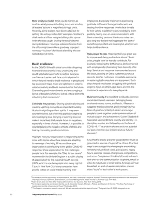 Mind what you model. What you do matters as
much as what you say in building trust, and scrutiny
of leaders’ actions is magnified during a crisis.
Recently, some leaders have been called out for
setting “do as I say, not as I do” examples. Scotland’s
chief medical officer resigned after public uproar
when she was caught visiting her second home
during lockdown. Hosting a videoconference from
the office might seem like a good way to project
normalcy—but won’t for those attending who are
locked down at home.
Build resilience
As the COVID-19 health crisis turns into a lingering
financial and economic crisis, uncertainty and
doubt will challenge efforts to restore business
confidence. Leaders will face a critical period in
which they will need to instill resilience in people and
tap sources of hope, trust, and optimism in order to
unlock creativity and build momentum for the future.
Channeling positive sentiments and encouraging a
sense of broader community will be critical elements
in building that momentum.12
Celebrate the positives. Sharing positive stories and
creating uplifting moments are important building
blocks in reigniting resilient spirits. It may seem
counterintuitive, but often this approach begins by
acknowledging loss. Denying or averting loss can
make it more likely that people focus on negatives,
especially in times of crisis. However, it is possible to
counterbalance the negative effects of stress and
loss by channeling positive emotions.
Highlight how your organization is responding to the
crisis with stories about how people are adapting
to new ways of working. Or recount how your
organization is contributing to the global COVID-19
response. Show appreciation for the challenges
people face. For example, the “Clap for our carers”
movement in the United Kingdom is a public display
of appreciation for the National Health Service
(NHS), which is now being replicated every night at
7 p.m. in New York City. Many companies have
posted videos on social media thanking their
employees. Especially important is expressing
gratitude to those in the organization who are
leading frontline responses or who face threats
to their safety. In addition to acknowledging them
publicly, having one-on-one conversations with
them or sending personal thank-you notes can
go a long way toward making people feel part of
something important and meaningful, which in turn
helps build resilience.
Help people to help. Helping others is a great way
to improve well-being and reduce stress.13
Amid
crisis, people look for ways to contribute. For
example, following the 9/11 attacks, Dell connected
with employees by channeling their desire to offer
help. Service and response teams worked around
the clock, drawing on Dell’s customer purchase
records, to offer customers immediate assistance
in replacing lost computers and equipment. Such
steps helped employees struggling with grief and
anger to focus on others, give back, and link the
customer’s experience to everyday work.
Build community. It’s important to rebuild a common
social identity and a sense of belonging based
on shared values, norms, and habits.14
Research
suggests that social bonds grow stronger during
times of great uncertainty. Leaders encourage
people to come together under common values of
mutual support and achievement. Queen Elizabeth II
has called upon all Britons to unify and identify—in
discipline, resolve, and fellowship—in the face of
COVID-19. “The pride in who we are is not a part of
our past, it defines our present and our future,”
she said.15
Any effort to create a shared social identity must be
grounded in a sense of support for others. Practical
ways to encourage this when people are working
remotely include book clubs, pub quizzes, happy
hours, exercise classes, chat groups, competitions,
and so on. Complement this kind of broad outreach
with one-to-one communication via phone, email, or
video to individuals or small teams. Arrange a virtual
breakfast, an end-of-week celebration, or even
video “tours” of each other’s workspaces.
12
For more on positive psychology in the workplace, see Fred Luthan and Carolyn M. Youssef, “Positive organizational behavior in the workplace:
The impact of hope, optimism, and resilience, Journal of Management, 2007, Volume 33, Number 5, pp. 774–800.
13
Adam Grant, Give and Take: Why Helping Others Drives Our Success, New York: Viking, 2013.
14
For more on leadership and shared identity, see S. Alexander Haslam, Michael J. Platow, and Stephen D. Reicher, “The New Psychology of
Leadership: Identity, Influence and Power,” Routledge, 2010.
15
“The Queen’s coronavirus speech transcript: ‘We will succeed and better days will come,’” Telegraph, April 5, 2020, telegraph.co.uk.
30 The path to the next normal May 2020
 