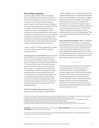 Out of chaos, meaning
As people adapt, effective leaders increasingly
focus on helping people to make sense of events.16
The search for meaning is intrinsic to recovery from
trauma and crisis. For many, the workplace is a
powerful source of identity and meaning. Research
has shown that meaning and associated well-being
can explain up to 25 percent of performance.17
Leaders can shape a meaningful story for the
organization and help people build their own stories,
invoking common culture and values as touchstones
for healing and strength. In their messaging, they
underscore a shared sense of purpose, point to how
the organization can rally at a generation-defining
moment, and indicate new paths to the future.
Leaders can take the following steps to help people
move from making sense of events to deriving
meaning from them:
Set clear goals and ‘walk the talk.’ Early on, be clear
about what your organization will achieve during
this crisis. Set a memorable “mantra”—the two or
three simple goals around which people should rally.
Then take actions to realize those goals, because
you communicate by what you do as much as by
what you say. For example, during the COVID-19
crisis, Best Buy has defined a dual goal to protect
employees while serving customers who rely on
the company for increasingly vital technology. The
company has made clear that employees should
only work when healthy, and that those who feel
sick should stay at home, with pay. US stores have
instituted “contactless” curbside service or free
doorstep delivery.18
Connect to a deeper sense of purpose. Explore
ways to connect the disruption employees face to
something bigger. For some organizations, this may
dovetail with the goals of an ongoing transformation,
such as serving customers in new ways. For others,
meaning can be found in a deeper, more collective
sense of purpose or mission. For example, the
chief surgeon at one New York hospital closed an
all-staff memo by reminding people that “[patients]
survive because we don’t give up.”19
In the United
Kingdom, the government appeals to strong
national sentiments with the simple message: “Stay
home, protect the NHS [National Health Service],
save lives.”
Foster organizational dialogue. While it’s important
to shape a story of meaning for your organization,
it’s equally important to create a space where others
can do the same for themselves. Ask people what
conclusions they are drawing from this crisis and
listen deeply. Some possible questions: Have there
been unexpected positive outcomes of this crisis for
you? What changes have you made that you would
like to keep once the crisis has ended?
The immediacy and uncertainty of the coronavirus
crisis tempts leaders to “shoot from the hip” in
communicating with anxious stakeholders or
making strategic moves. Effective communicators
will take a deep breath and remember the basics
while acknowledging what is unique about this
moment. Relying on these practices will help team
members stay safe and infuse understanding
and meaning in communities, helping to carry the
organization through the pandemic with a renewed
sense of purpose and trust.
16
For more on sensemaking, including the importance of leadership, see Marlys Christianson and Sally Maitlis, “Sensemaking in organizations:
Taking stock and moving forward,” Academy of Management Annals, 2014, Volume 8, Issue 1, pp. 57–125.
17
Thomas A. Wright, “More than meets the eye: The role of employee well-being in organizational research,” Oxford Handbook of Positive
Psychology and Work, Oxford University Press, 2009, pp. 143–54, oxfordhandbooks.com.
18
“Best Buy committed to providing products people need,” Business Wire, March 21, 2020, businesswire.com.
19
Craig Smith, “COVID-19 Update from Dr. Smith,” Columbia University Irving Medical Center, March 27, 2020, columbiasurgery.org.
A leader’s guide: Communicating with teams, stakeholders, and communities during COVID-19
Copyright © 2020 McKinsey & Company. All rights reserved.
Ana Mendy is a partner in McKinsey’s Southern California office, Mary Lass Stewart is an expert in the Chicago office, and
Kate VanAkin is an expert in the London office.
The authors wish to thank Aaron De Smet, Wojciech Kurda, Carlos Miranda, Mihir Mysore, Joe Spratt, Mrinalini Reddy, and
Andrew Samo for their contributions to this article.
31
 