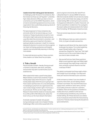 Leaders know that making good, fast decisions
is challenging under the best of circumstances. But
the trickiest are those we call “big bets”—unfamiliar,
high-stakes decisions. When you have a crisis of
uncertainty such as the COVID-19 pandemic, which
arrived at overwhelming speed and enormous scale,
organizations face a potentially paralyzing volume of
these big-bet decisions.
The typical approach of many companies, big
and small, will be far too slow to keep up in such
turbulence. Postponing decisions to wait for more
information might make sense during business as
usual. But when the environment is uncertain—and
defined by urgency and imperfect information—
waiting to decide is a decision in itself. For instance,
delaying the decision to cancel noncritical surgeries
can mean not freeing up physician and hospital
capacity now and potentially exposing or infecting
more people.
To make bold decisions quickly in these uncertain
times, leaders can follow these five principles.
1. Take a breath
Pause and take a breath—literally. Giving yourself
a moment to step back, take stock, anticipate,
and prioritize may seem counterintuitive, but it’s
essential now.
When asked what makes a great hockey player,
Wayne Gretzky is said to have answered, “A good
hockey player plays where the puck is. A great
hockey player plays where the puck is going to be.”
That is easier said than done. In a crisis atmosphere,
it is tempting to jump from one urgent task to the
next, to take charge of what’s right in front of you—
to just execute. Yet this can be a tragic mistake.
Research shows that the simple act of pausing, even
for as little as 50 to 100 milliseconds, allows the
brain to focus on the most relevant information.1
A dramatic example of a leader who paused
during a landscape-scale crisis is Captain Chesley
Sullenberger. After a bird strike caused both of his
plane’s engines to fail shortly after takeoff from
LaGuardia Airport in January 2009, he had very
little time to decide whether to try to land at a nearby
airport, as the control tower was urging, or to aim for
a water landing. With no training for such a scenario,
he stopped and reflected for a matter of seconds—all
that he could afford—to determine if he could get to
the airport safely and instead pivoted to the Hudson
River for landing.2
All 155 people on board survived.
There are several ways decision makers can take
a breath:
— After telling your team you need a moment to
think, try to gain a broader perspective.
— Imagine yourself above the fray, observing the
landscape from above. This is what leadership
expert Ronald Heifetz calls a “balcony”
perspective. Despite the “fog of war” that might
obscure much of the current state of play, do
your best to take a broader view.
— Ask yourself and your team these questions:
What is most important right now? What might
we be missing? How might things unfold from
here, and what could we influence now that
could pay off later?
This ability to anticipate how things might unfold—
and to begin to act accordingly—can help avoid
knee-jerk reactions that lead to poor outcomes.
In the coronavirus context, if you are a leader of
a grocery-store chain, you are seeing a drastic
increase in purchases. You must think about your
supply chains, whether to ration items, and how
to put safety protocols in place for customers.
In addition, there are the questions of whether to
modify store hours, whether to limit service
to curbside pickup and delivery only, and how to
handle staffing. All of these decisions are related,
so you must pause and prioritize the most pressing
issues first. That also means having the discipline to
ignore distractions.
1
Vincent P. Ferrera, Jack Grinband, and Tobias Teichert, “Humans optimize decision-making by delaying decision onset,” PLOS ONE,
March 5, 2014, Volume 9, Number 3, journals.plos.org.
2
For more information on the US Air Force’s observe, orient, decide, and act (OODA) loop, see Mark Bonchek and Chris Fussell, “Decision
making, Top Gun style,” Harvard Business Review, September 12, 2013, hbr.org.
Decision making in uncertain times 33
 