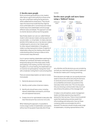 2. Involve more people
Amid uncertainty generated by a crisis, leaders
often feel an urge to limit authority to those at the
top, with a small team making the big decisions
while huddled behind closed doors. They should
reject the hierarchical model that they might be
more comfortable with in normal times and instead
involve many more stakeholders and encourage
different views and debate. This approach can lead
to smarter decisions without sacrificing speed.
Specifically, leaders can use a so-called fishbowl
model in which decision makers and key experts sit
around a table—or virtual table—to make a decision
(exhibit). At the table are one or two decision makers,
multiple experts, and one or two “empty seats”
for other relevant stakeholders in the gallery to
rotate in as they have points to share. A majority of
stakeholders observes the meeting, which builds
understanding without having to make an extra
communication step afterward.
In an in-person meeting, stakeholders watching the
fishbowl can contribute information and ideas by
temporarily taking one of the empty seats, briefly
participating in the meeting, and then returning to
the gallery. In a virtual meeting, the stakeholders are
on mute but can participate by “raising their hand,”
with a moderator inviting them in and unmuting them.
There are several steps leaders can take to involve
more people:
1. Clarify the decisions to be made.
2. Identify a small number of decision makers.
3. Identify who should have a voice, including
relevant stakeholders and experts, and those
who will implement decisions.
4. Create a forum for rapid debate to take place. Be
clear that everyone has a voice but not a vote.
When following this approach, it is possible to
involve a large number of stakeholders and experts
without sacrificing speed. Especially when things
are unfamiliar and the decisions you are considering
are bold, you need many points of view to make sure
the decision makers aren’t missing something.
Once decisions are made, you can quickly pivot and
speak to those who will be executing the decisions
to clarify the actions to be taken, timelines, and
accountabilities and answer any questions they
have about what comes next. This not only saves
time, by removing a communication step, but it can
also enhance the potency of the message itself.
In today’s crisis atmosphere, waste-management
leaders are likely experiencing a big shift in
demand for their services. There is more household
waste that needs pickup and less waste from
office buildings and restaurants. How can these
companies better accommodate the shift in
demand? This decision should include a wide range
of stakeholders, including representatives of the
Exhibit
[COVID-19] Decision making in
uncertain times
Exhibit 1 of 1
Involve more people and move faster
using a ‘fishbowl’ format.
Digital
decision-
making
table
Decision
maker
“Empty
seat”
Expert Relevant
stakeholder
34 The path to the next normal May 2020
 