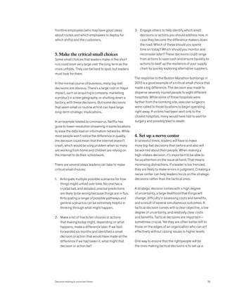 frontline employees (who may have good ideas
about routes and which employees to deploy for
which shifts) and the customers.
3. Make the critical small choices
Some small choices that leaders make in the short
run could loom very large over the long term as the
crisis unfolds. They can be hard to spot, but leaders
must look for them.
In the normal course of business, many big-bet
decisions are obvious. There’s a large cost or major
impact, such as acquiring a company, marketing
a product in a new geography, or shutting down a
factory, with these decisions. But some decisions
that seem small or routine at first can have large
long-term strategic implications.
In an example related to coronavirus, Netflix has
gone to lower-resolution streaming in some locations
to ease the data load on information networks. While
most people won’t notice the difference in quality,
the decision could mean that the internet doesn’t
crash, which would be a big problem when so many
are working from home and children are relying on
the internet to do their schoolwork.
There are several steps leaders can take to make
critical small choices:
1. Anticipate multiple possible scenarios for how
things might unfold over time. No one has a
crystal ball, and detailed, precise predictions
are likely to be wrong because things are in flux.
Anticipating a range of possible pathways and
general scenarios can be extremely helpful in
thinking through what might happen.
2. Make a list of five to ten choices or actions
that making today might, depending on what
happens, make a difference later. If we fast-
forwarded six months and identified a small
decision or action that would have made all the
difference if we had taken it, what might that
decision or action be?
3. Engage others to help identify which small
decisions or actions you should address now, in
case they become the difference makers down
the road. Which of these should you spend
time on today? Which should you monitor and
reconsider later? These decisions could range
from actions to save cash and ensure liquidity to
actions to beef up the resilience of your supply
chain by quickly exploring alternative suppliers.
The response to the Boston Marathon bombings in
2013 is a good example of a critical small choice that
made a big difference. The decision was made to
disperse severely injured people to eight different
hospitals. While some of those hospitals were
farther from the bombing site, vascular surgeons
were called to those locations to begin operating
right away. If victims had been sent only to the
closest hospitals, many would have had to wait for
surgery and possibly bled to death.
4. Set up a nerve center
In stressful times, leaders will have to make
more big-bet decisions than before and also will
be worried about their people. When making a
high-stakes decision, it’s important to be able to
focus attention on the issue at hand. That means
minimizing distractions. If a leader is too frenzied,
they are likely to make errors in judgment. Creating a
nerve center can help leaders focus on the strategic
decisions rather than the tactical ones.
A strategic decision comes with a high degree
of uncertainty, a large likelihood that things will
change, difficulty in assessing costs and benefits,
and a result of several simultaneous outcomes. A
tactical decision comes with a clear objective, a low
degree of uncertainty, and relatively clear costs
and benefits. Tactical decisions are important—
sometimes crucial. Yet they are often better left to
those on the edges of an organization who can act
effectively without raising issues to higher levels.
One way to ensure that the right people will be
the ones making tactical decisions is to set up a
Decision making in uncertain times 35
 