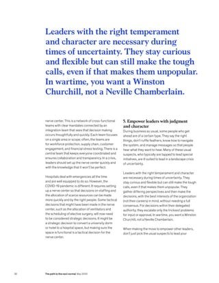 Leaders with the right temperament
and character are necessary during
times of uncertainty. They stay curious
and flexible but can still make the tough
calls, even if that makes them unpopular.
In wartime, you want a Winston
Churchill, not a Neville Chamberlain.
nerve center. This is a network of cross-functional
teams with clear mandates connected by an
integration team that sees that decision making
occurs thoughtfully and quickly. Each team focuses
on a single area or scope; often, the teams are
for workforce protection, supply chain, customer
engagement, and financial stress testing. There is a
central team that keeps everyone coordinated and
ensures collaboration and transparency. In a crisis,
leaders should set up the nerve center quickly and
with the knowledge that it won’t be perfect.
Hospitals deal with emergencies all the time
and are well equipped to do so. However, the
COVID-19 pandemic is different. It requires setting
up a nerve center so that decisions on staffing and
the allocation of scarce resources can be made
more quickly and by the right people. Some tactical
decisions that might have been made in the nerve
center, such as the allocation of ventilators and
the scheduling of elective surgery, will now need
to be considered strategic decisions. It might be
a strategic decision to convert a university dorm
or hotel to a hospital space, but making sure the
space is functional is a tactical decision for the
nerve center.
5. Empower leaders with judgment
and character
During business as usual, some people who get
ahead are of a certain type. They say the right
things, don’t ruffle feathers, know how to navigate
the system, and manage messages so that people
hear what they want to hear. Many of these usual
suspects, who typically are tapped to lead special
initiatives, are ill suited to lead in a landscape crisis
of uncertainty.
Leaders with the right temperament and character
are necessary during times of uncertainty. They
stay curious and flexible but can still make the tough
calls, even if that makes them unpopular. They
gather differing perspectives and then make the
decisions, with the best interests of the organization
(not their careers) in mind, without needing a full
consensus. For decisions within their delegated
authority, they escalate only the trickiest problems
for input or approval. In wartime, you want a Winston
Churchill, not a Neville Chamberlain.
When making the move to empower other leaders,
don’t just pick the usual suspects to lead your
36 The path to the next normal May 2020
 