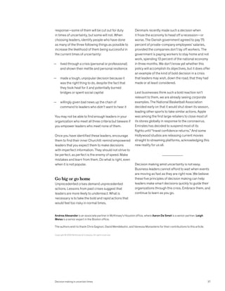 response—some of them will be cut out for duty
in times of uncertainty, but some will not. When
choosing leaders, identify people who have done
as many of the three following things as possible to
increase the likelihood of them being successful in
the current times of uncertainty:
— lived through a crisis (personal or professional)
and shown their mettle and personal resilience
— made a tough, unpopular decision because it
was the right thing to do, despite the fact that
they took heat for it and potentially burned
bridges or spent social capital
— willingly given bad news up the chain of
command to leaders who didn’t want to hear it
You may not be able to find enough leaders in your
organization who meet all three criteria but beware if
you empower leaders who meet none of them.
Once you have identified these leaders, encourage
them to find their inner Churchill: remind empowered
leaders that you expect them to make decisions
with imperfect information. They should not strive to
be perfect, as perfect is the enemy of speed. Make
mistakes and learn from them. Do what is right, even
when it is not popular.
Go big or go home
Unprecedented crises demand unprecedented
actions. Lessons from past crises suggest that
leaders are more likely to underreact. What is
necessary is to take the bold and rapid actions that
would feel too risky in normal times.
Denmark recently made such a decision when
it froze the economy to head off a recession—or
worse. The Danish government agreed to pay 75
percent of private-company employees’ salaries,
provided the companies don’t lay off workers. The
government is paying workers to stay home and not
work, spending 13 percent of the national economy
in three months. We don’t know yet whether this
policy will accomplish its objectives, but it does offer
an example of the kind of bold decision in a crisis
that leaders may wish, down the road, that they had
made or at least considered.
Lest businesses think such a bold reaction isn’t
relevant to them, we are already seeing corporate
examples. The National Basketball Association
decided early on that it would shut down its season,
leading other sports to take similar actions. Apple
was among the first large retailers to close most of
its stores globally in response to the coronavirus.
Emirates has decided to suspend most of its
flights until “travel confidence returns.” And some
Hollywood studios are releasing current movies
straight to streaming platforms, acknowledging this
new reality for us all.
Decision making amid uncertainty is not easy.
Business leaders cannot afford to wait when events
are moving as fast as they are right now. We believe
these five principles of decision making can help
leaders make smart decisions quickly to guide their
organizations through this crisis. Embrace them, and
continue to learn as you go.
Copyright © 2020 McKinsey & Company. All rights reserved.
Andrea Alexander is an associate partner in McKinsey’s Houston office, where Aaron De Smet is a senior partner; Leigh
Weiss is a senior expert in the Boston office.
The authors wish to thank Chris Gagnon, David Mendelsohn, and Vanessa Monasterio for their contributions to this article.
Decision making in uncertain times 37
 