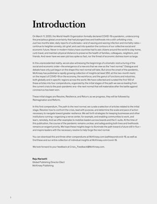 On March 11, 2020, the World Health Organization formally declared COVID-19 a pandemic, underscoring
the precipitous global uncertainty that had plunged lives and livelihoods into a still-unfolding crisis.
Just two months later, daily reports of outbreaks—and of waxing and waning infection and mortality rates—
continue to heighten anxiety, stir grief, and cast into question the contours of our collective social and
economic future. Never in modern history have countries had to ask citizens around the world to stay home,
curb travel, and maintain physical distance to preserve the health of families, colleagues, neighbors, and
friends. And never have we seen job loss spike so fast, nor the threat of economic distress loom so large.
In this unprecedented reality, we are also witnessing the beginnings of a dramatic restructuring of the
social and economic order—the emergence of a new era that we view as the “next normal.” Dialogue and
debate have only just begun on the shape this next normal will take. But since the onset of the pandemic,
McKinsey has published a rapidly growing collection of insights (at least 250, at this two-month mark)
on the impact of COVID-19 on the economy, the workforce, and the gamut of functions and industries,
both globally and in specific regions across the world. We have collected and curated the first 100 of
these articles into four compendiums, organized by the initial stages of the path we see as leading from
the current crisis to the post-pandemic era—the next normal that will materialize after the battle against
coronavirus has been won.
These initial stages are Resolve, Resilience, and Return; as we progress, they will be followed by
Reimagination and Reform.
In this first compendium, The path to the next normal, we curate a selection of articles related to the initial
stage, Resolve: how to confront the crisis, lead with purpose, and determine the scale and pace of action
necessary to navigate toward greater resilience. We set forth strategies for keeping businesses and other
institutions running—organizing a nerve center, for example, and enabling communities to work, and
learn, remotely. And we offer examples to mobilize leaders across boards and the C-suite. At the time of
this publication, the course of the pandemic remains unclear, and safeguarding both lives and livelihoods
remains an exigent priority. We hope these insights begin to illuminate the path toward a future still in flux—
and inspire leaders with the necessary resolve to help forge the next normal.
You can download this and three other compendiums at McKinsey.com/pathbeyondcovid-19, as well as
find these and our entire collection of individual insights at McKinsey.com/covid-19.
We look forward to your feedback at Crisis_Feedback@McKinsey.com.
Introduction
Raju Narisetti
Global Publishing Director Elect
McKinsey Publishing
2
 