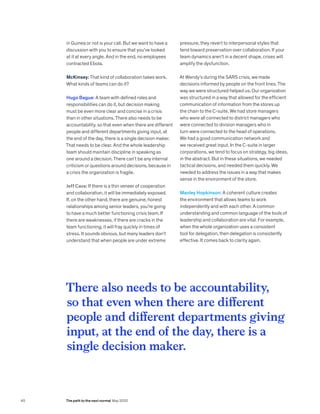in Guinea or not is your call. But we want to have a
discussion with you to ensure that you’ve looked
at it at every angle. And in the end, no employees
contracted Ebola.
McKinsey: That kind of collaboration takes work.
What kinds of teams can do it?
Hugo Bague: A team with defined roles and
responsibilities can do it, but decision making
must be even more clear and concise in a crisis
than in other situations. There also needs to be
accountability, so that even when there are different
people and different departments giving input, at
the end of the day, there is a single decision maker.
That needs to be clear. And the whole leadership
team should maintain discipline in speaking as
one around a decision. There can’t be any internal
criticism or questions around decisions, because in
a crisis the organization is fragile.
Jeff Cava: If there is a thin veneer of cooperation
and collaboration, it will be immediately exposed.
If, on the other hand, there are genuine, honest
relationships among senior leaders, you’re going
to have a much better functioning crisis team. If
there are weaknesses, if there are cracks in the
team functioning, it will fray quickly in times of
stress. It sounds obvious, but many leaders don’t
understand that when people are under extreme
pressure, they revert to interpersonal styles that
tend toward preservation over collaboration. If your
team dynamics aren’t in a decent shape, crises will
amplify the dysfunction.
At Wendy’s during the SARS crisis, we made
decisions informed by people on the front lines. The
way we were structured helped us. Our organization
was structured in a way that allowed for the efficient
communication of information from the stores up
the chain to the C-suite. We had store managers
who were all connected to district managers who
were connected to division managers who in
turn were connected to the head of operations.
We had a good communication network and
we received great input. In the C-suite in larger
corporations, we tend to focus on strategy, big ideas,
in the abstract. But in these situations, we needed
tactical decisions, and needed them quickly. We
needed to address the issues in a way that makes
sense in the environment of the store.
Manley Hopkinson: A coherent culture creates
the environment that allows teams to work
independently and with each other. A common
understanding and common language of the tools of
leadership and collaboration are vital. For example,
when the whole organization uses a consistent
tool for delegation, then delegation is consistently
effective. It comes back to clarity again.
There also needs to be accountability,
so that even when there are different
people and different departments giving
input, at the end of the day, there is a
single decision maker.
40 The path to the next normal May 2020
 