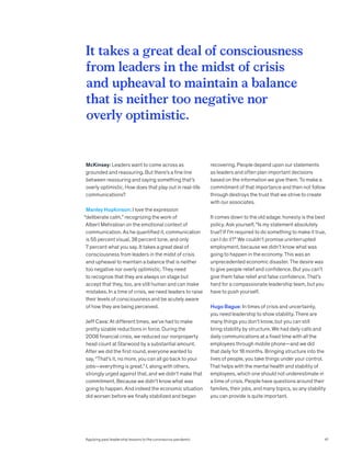 McKinsey: Leaders want to come across as
grounded and reassuring. But there’s a fine line
between reassuring and saying something that’s
overly optimistic. How does that play out in real-life
communications?
Manley Hopkinson: I love the expression
“deliberate calm,” recognizing the work of
Albert Mehrabian on the emotional context of
communication. As he quantified it, communication
is 55 percent visual, 38 percent tone, and only
7 percent what you say. It takes a great deal of
consciousness from leaders in the midst of crisis
and upheaval to maintain a balance that is neither
too negative nor overly optimistic. They need
to recognize that they are always on stage but
accept that they, too, are still human and can make
mistakes. In a time of crisis, we need leaders to raise
their levels of consciousness and be acutely aware
of how they are being perceived.
Jeff Cava: At different times, we’ve had to make
pretty sizable reductions in force. During the
2008 financial crisis, we reduced our nonproperty
head count at Starwood by a substantial amount.
After we did the first round, everyone wanted to
say, “That’s it, no more, you can all go back to your
jobs—everything is great.” I, along with others,
strongly urged against that, and we didn’t make that
commitment. Because we didn’t know what was
going to happen. And indeed the economic situation
did worsen before we finally stabilized and began
recovering. People depend upon our statements
as leaders and often plan important decisions
based on the information we give them. To make a
commitment of that importance and then not follow
through destroys the trust that we strive to create
with our associates.
It comes down to the old adage: honesty is the best
policy. Ask yourself, “Is my statement absolutely
true? If I’m required to do something to make it true,
can I do it?” We couldn’t promise uninterrupted
employment, because we didn’t know what was
going to happen in the economy. This was an
unprecedented economic disaster. The desire was
to give people relief and confidence. But you can’t
give them false relief and false confidence. That’s
hard for a compassionate leadership team, but you
have to push yourself.
Hugo Bague: In times of crisis and uncertainty,
you need leadership to show stability. There are
many things you don’t know, but you can still
bring stability by structure. We had daily calls and
daily communications at a fixed time with all the
employees through mobile phone—and we did
that daily for 18 months. Bringing structure into the
lives of people, you take things under your control.
That helps with the mental health and stability of
employees, which one should not underestimate in
a time of crisis. People have questions around their
families, their jobs, and many topics, so any stability
you can provide is quite important.
It takes a great deal of consciousness
from leaders in the midst of crisis
and upheaval to maintain a balance
that is neither too negative nor
overly optimistic.
Applying past leadership lessons to the coronavirus pandemic 41
 